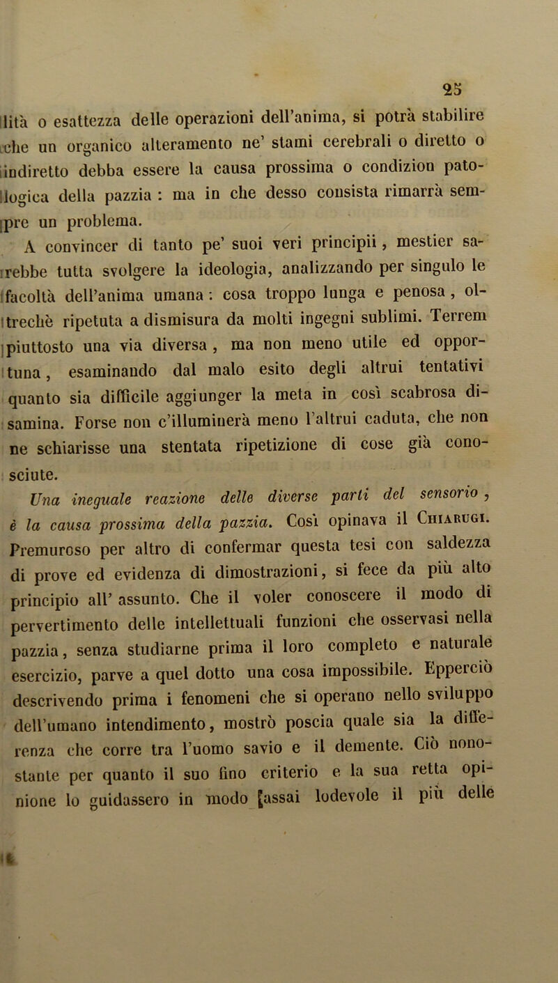 Hità o esattezza delle operazioni dell’anima, si potrà stabilire idie un organico alleramento ne’ stami cerebrali o diretto o [indiretto debba essere la causa prossima o condizion pato- logica della pazzia : ma in che desso consista rimarrà sem- ipre un problema. A convincer di tanto pe’ suoi veri principii, mestier sa- rebbe tutta svolgere la ideologia, analizzando per singulo le facoltà dell’anima umana: cosa troppo lunga e penosa, ol- treché ripetuta a dismisura da molti ingegni sublimi. Terreni •piuttosto una via diversa, ma non meno utile ed oppor- tuna , esaminando dal malo esito degli altrui tentativi quanto sia diffìcile aggiunger la meta in cosi scabrosa di- samina. Forse non c’illuminerà meno 1 altrui caduta, che non ne schiarisse una stentata ripetizione di cose già cono- sciute. Una ineguale reazione delle diverse parli del sensorio , è la causa prossima della pazzia. Così opinava il Chiamici. Premuroso per altro di confermar questa tesi con saldezza di prove ed evidenza di dimostrazioni, si fece da più alto principio all’ assunto. Che il voler conoscere il modo di pervertimento delle intellettuali funzioni che osservasi nella pazzia, senza studiarne prima il loro completo e naturale esercizio, parve a quel dotto una cosa impossibile. Epperciò descrivendo prima i fenomeni che si operano nello sviluppo dell’umano intendimento, mostrò poscia quale sia la diffe- renza che corre tra l’uomo savio e il demente. Ciò nono- stante per quanto il suo lino criterio e la sua retta opi- nione lo guidassero in modo [assai lodevole il più delle il