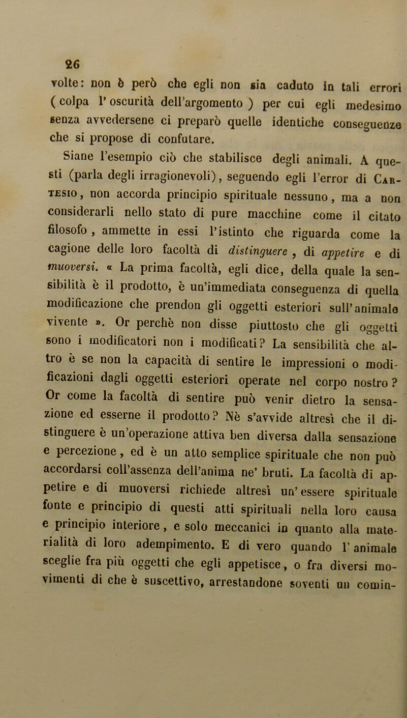 volte: non è però che egli non sia caduto in tali errori ( colpa P oscurità dell’argomento ) per cui egli medesimo senza avvedersene ci preparò quelle identiche conseguenze che si propose di confutare. Siane l’esempio ciò che stabilisce degli animali. A que- sti (parla degli irragionevoli), seguendo egli l’error di Car- tesio, non accorda principio spirituale nessuno, ma a non considerarli nello stato di pure macchine come il citato filosofo , ammette in essi Pistinto che riguarda come la cagione delle loro facoltà di distinguere , di appetire e di muoversi. « La prima facoltà, egli dice, della quale la sen- sibilità è il prodotto, è un’immediata conseguenza di quella modificazione che prendon gli oggetti esteriori sull’animalo vivente ». Or perchè non disse piuttosto che gli oggetti sono i modificatori non i modificati? La sensibilità che al- ti o è se non la capacità di sentire le impressioni o modi- ficazioni dagli oggetti esteriori operate nel corpo nostro ? Or come la facoltà di sentire può venir dietro la sensa- zione ed esserne il prodotto? Nè s’avvide altresì che il di- stinguere è un’operazione attiva ben diversa dalla sensazione e percezione, ed è un atto semplice spirituale che non può accordarsi coll’assenza dell’anima ne’ bruti. La facollà di ap- petire e di muoversi richiede altresì un’essere spirituale fonte e principio di questi atti spirituali nella loro causa e principio interiore, e solo meccanici in quanto alla mate- rialità di loro adempimento. E di vero quando l’animale sceglie fra più oggetti che egli appetisce, o fra diversi mo- vimenti di che è suscettivo, arrestandone soventi un comin-
