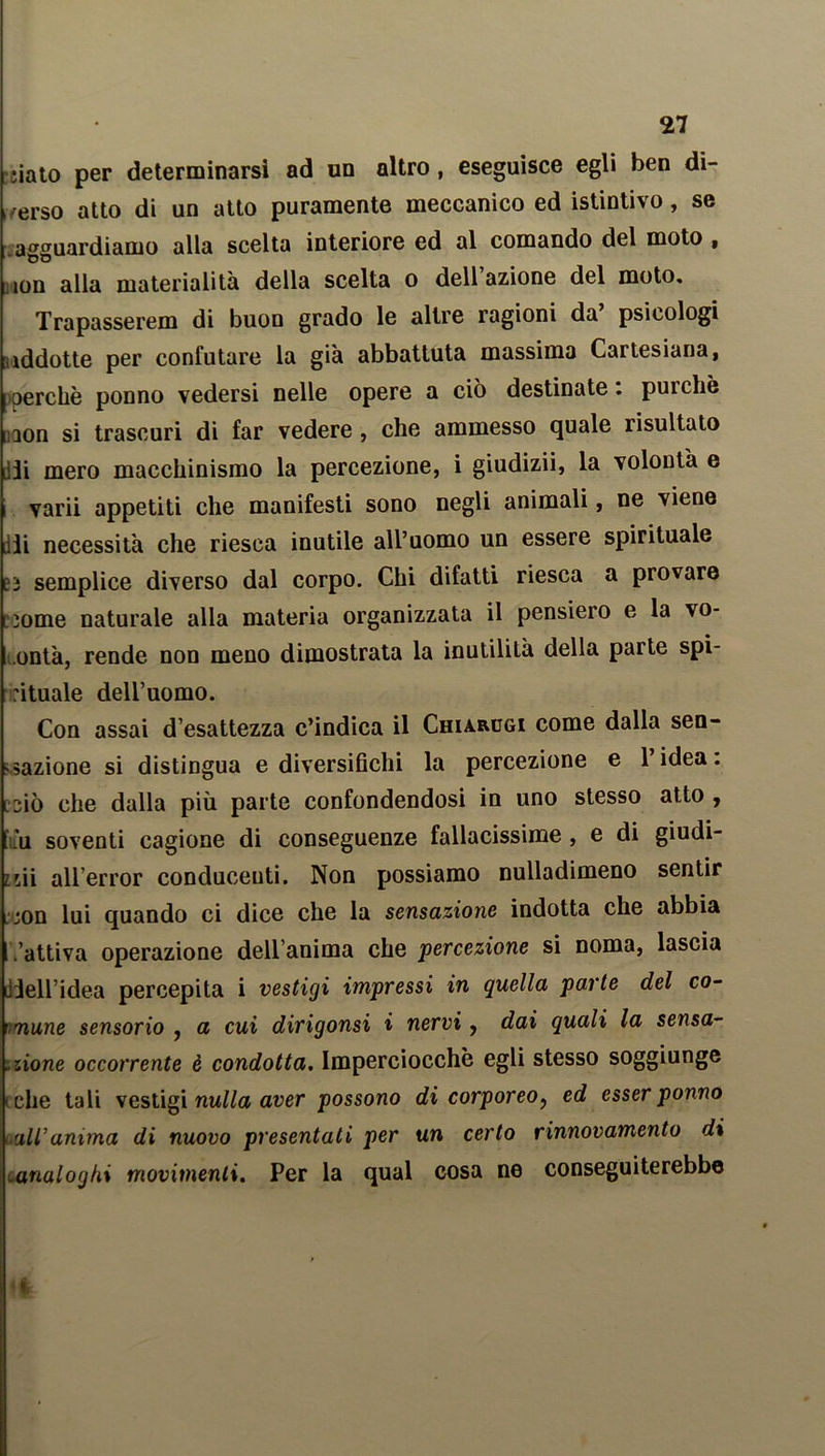 iiato per determinarsi ad un altro , eseguisce egli ben di- verso atto di un atto puramente meccanico ed istintivo, se .agguardiamo alla scelta interiore ed al comando del moto , ìon alla materialità della scelta o dell azione del moto. Trapasserem di buon grado le altre ragioni da psicologi addotte per confutare la già abbattuta massima Cartesiana, perchè ponno vedersi nelle opere a ciò destinate : purché aon si trascuri di far vedere , che ammesso quale risultato jji mero macchinismo la percezione, i giudizii, la volontà e varii appetiti che manifesti sono negli animali, ne viene ili necessità che riesca inutile all’uomo un essere spirituale a semplice diverso dal corpo. Chi difatti riesca a provare some naturale alla materia organizzata il pensiero e la vo- ontà, rende non meno dimostrata la inutilità della parte spi- rituale dell’uomo. Con assai d esattezza c’indica il Chia.rcgi come dalla sen- sazione si distingua e diversifichi la percezione e 1 idea, csiò che dalla più parte confondendosi in uno stesso atto , -ù soventi cagione di conseguenze fallacissime, e di giudi- idi allerror conducenti. Non possiamo nulladimeno sentir :;on lui quando ci dice che la sensazione indotta che abbia .'attiva operazione dell'anima che percezione si noma, lascia ildell’idea percepita i vestigi impressi in quella parte del co- mune sensorio , a cui dirigonsi i nervi, dai quali la sensa- zione occorrente è condotta. Imperciocché egli stesso soggiunge che tali vestigi nulla aver possono di corporeo, ed esser ponno all'anima di nuovo presentati per un certo rinnovamento di analoghi movimenti. Per la qual cosa ne conseguiterebbe