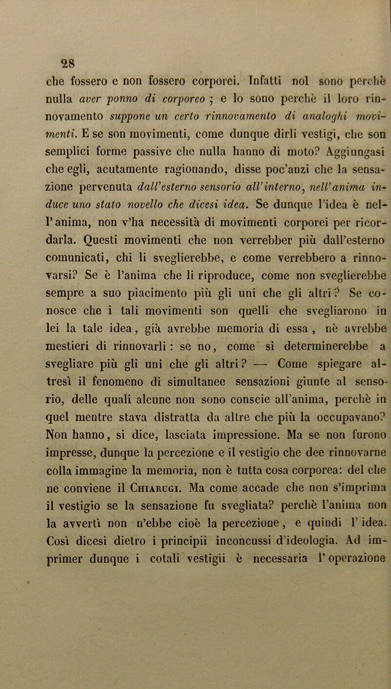 che fossero e non fossero corporei. Infatti noi sono perchè nulla aver ponno di corporeo j e lo sono perchè il loro rin- novamento suppone un certo rinnovamento di analoghi movi- menti. E se son movimenti, come dunque dirli vestigi, che son semplici forme passive che nulla hanno di moto? Aggiungasi che egli, acutamente ragionando, disse poc’anzi che la sensa- zione pervenuta dall'esterno sensorio all’interno, nell'anima in- duce uno stato novello che dicesi idea. Se dunque l’idea è nel- P anima, non v’ha necessità di movimenti corporei per ricor- darla. Questi movimenti che non verrebber più dall’esterno comunicati, chi li sveglierebbe, e come verrebbero a rinno- varsi? Se è l’anima che li riproduce, come non sveglierebbe sempre a suo piacimento più gli uni che gli altri? Se co- nosce che i tali movimenti son quelli che svegliarono in lei la tale idea, già avrebbe memoria di essa , nè avrebbe mestieri di rinnovarli : se no, come si determinerebbe a svegliare più gli uni che gli altri? —• Come spiegare al- tresì il fenomeno di simultanee sensazioni giunte al senso- rio, delle quali alcune non sono conscie all’anima, perchè in quel mentre stava distratta da altre che più la occupavano? Non hanno, si dice, lasciata impressione. Ma se non furono impresse, dunque la percezione e il vestigio che dee rinnovarne colla immagine la memoria, non è tutta cosa corporea: del che ne conviene il Chiarugi. Ma come accade che non s’imprima il vestigio se la sensazione fu svegliata? perchè l’anima non la avvertì non n’ebbe cioè la percezione, e quindi l’idea. Così dicesi dietro i principii inconcussi d’ideologia. Ad im- primer dunque i cotali vestigii è necessaria P operazione