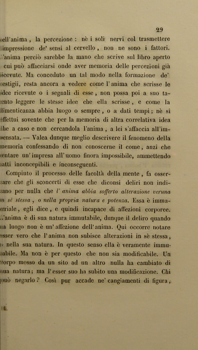 ell’anima , la percezione : nè i soli nervi col trasmettere impressione de’sensi al cervello, non ne sono i fattori, anima perciò sarebbe la mano che scrive sul libro aperto cui può affacciarsi onde aver memoria delle percezioni già •cevute. Ma conceduto un tal modo nella formazione de’ estigii, resta ancora a vedere come l’anima che scrisse le dee ricevute o i segnali di esse , non possa poi a suo ta- lento leggere le stesse idee che ella scrisse , e come la limenticanza abbia luogo o sempre, o a dati tempi; nè si effettui sovente che per la memoria di altra correlativa idea :he a caso e non cercandola l’anima , a lei s’affaccia all’im- sensata. — Yalea dunque meglio descrivere il fenomeno della memoria confessando di non conoscerne il come, anzi che tentare un’impresa all’uomo finora impossibile, ammettendo atti inconcepibili e inconseguenti. Compiuto il processo delle facoltà della mente , fa osser- are che gli sconcerti di esse che diconsi deliri non indi- ano per nulla che V anima abbia sofferto alterazione veruna >'i sè stessa , o nella propria natura e potenza. Essa è imma- oeriale, egli dice , e quindi incapace di affezioni corporee, ./anima è di sua natura immutabile, dunque il deliro quando iia luogo non è un’affezione dell’anima. Qui occorre notare ■ sser vero che l’anima non subisce alterazioni in sè stessa, nella sua natura. In questo senso ella è veramente immu- ; abile. Ma non è per questo che nou sia modificabile. Un iorpo mosso da un sito ad un altro nulla ha cambiato di ,ua natura; ma l’esser suo ha subito una modificazione. Chi I )uò negarlo ? Cosi pur accade ne’ cangiamenti di figura,