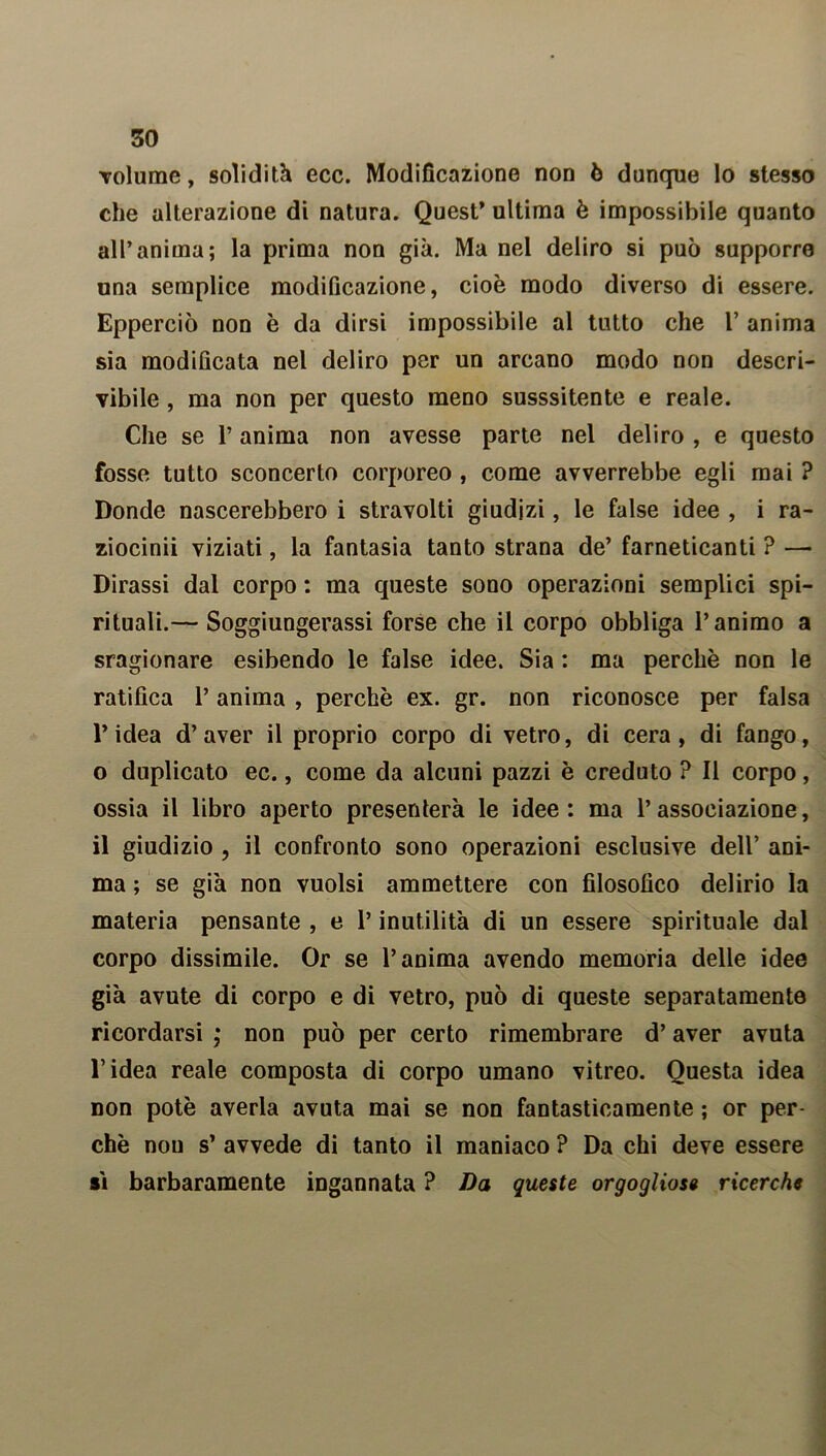 volume, solidità ecc. Modificazione non ò dunque lo stesso che alterazione di natura. Quest’ ultima è impossibile quanto all’anima; la prima non già. Ma nel deliro si può supporre una semplice modificazione, cioè modo diverso di essere. Epperciò non è da dirsi impossibile al tutto che 1’ anima sia modificata nel deliro per un arcano modo non descri- vibile , ma non per questo meno susssitente e reale. Che se l’anima non avesse parte nel deliro , e questo fosse tutto sconcerto corporeo , come avverrebbe egli mai ? Donde nascerebbero i stravolti giudizi, le false idee , i ra- ziocini! viziati, la fantasia tanto strana de’ farneticanti ? —• Dirassi dal corpo : ma queste sono operazioni semplici spi- rituali.— Soggiungerassi forse che il corpo obbliga l’animo a sragionare esibendo le false idee. Sia : ma perchè non le ratifica P anima , perchè ex. gr. non riconosce per falsa l’idea d’aver il proprio corpo di vetro, di cera, di fango, o duplicato ec., come da alcuni pazzi è creduto ? Il corpo, ossia il libro aperto presenterà le idee: ma l’associazione, il giudizio , il confronto sono operazioni esclusive dell’ ani- ma ; se già non vuoisi ammettere con filosofico delirio la materia pensante , e P inutilità di un essere spirituale dal corpo dissimile. Or se l’anima avendo memoria delle idee già avute di corpo e di vetro, può di queste separatamente ricordarsi ,* non può per certo rimembrare d’aver avuta l’idea reale composta di corpo umano vitreo. Questa idea non potè averla avuta mai se non fantasticamente ; or per- chè nou s’ avvede di tanto il maniaco ? Da chi deve essere sì barbaramente ingannata ? Da queste orgogliose ricerche