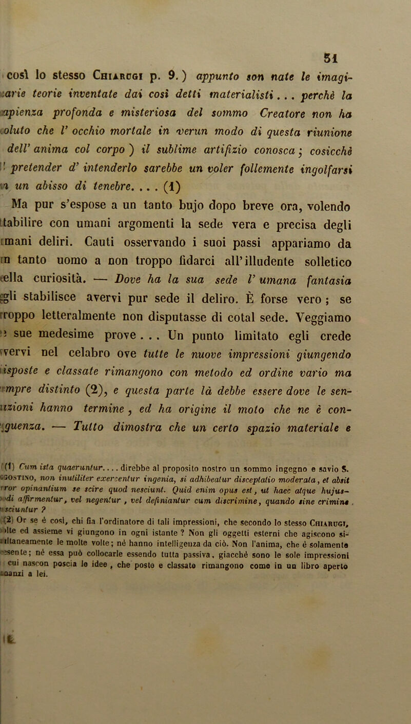 così lo stesso Chiarcgi p. 9. ) appunto son nate le imagi- arie teorie inventate dai così detti materialisti. . . perchè la .apienza profonda e misteriosa del sommo Creatore non ha oluto che V occhio mortale in >verun modo di questa riunione dell’ anima col corpo ) il sublime artifizio conosca ; cosicché :! pretender d’ intenderlo sarebbe un voler follemente ingolfarsi w un abisso di tenebre. .. . (0 Ma pur s’espose a un tanto bujo dopo breve ora, volendo tabilire con umani argomenti la sede vera e precisa degli mani deliri. Cauti osservando i suoi passi appariamo da m tanto uomo a non troppo lìdarci all’illudente solletico iella curiosità. — Dove ha la sua sede V umana fantasia £gli stabilisce avervi pur sede il deliro. È forse vero ; se rroppo letteralmente non disputasse di cotal sede. Veggiamo ■; sue medesime prove ... Un punto limitato egli crede fvervi nel celabro ove tutte le nuove impressioni giungendo isposte e classate rimangono con metodo ed ordine vario ma mpre distinto (2), e questa parte là debbe essere dove le sen- uzioni hanno termine , ed ha origine il moto che ne è con- guenza. — Tutto dimostra che un certo spazio materiale e f(') Curri ista quaeruntur direbbe al proposito nostro un sommo ingegno e savio S. G50sti.no, non inuliliter exercentur ingenia, si adhibeatur disceplalio moderata, et absit ror opinantium se scire quod nesciunt. Quid enim opus est, ut haec alque hujus- <di affirmentur, vel negentur , vel definiantur cum discrimine, quando sine crimine sciuntur ? (2) Or se è cosi, chi Ga l’ordinatore di tali impressioni, che secondo lo stesso Chiarugt, •Ite ed assieme vi giungono in ogni istante ? Non gli oggetti esterni che agiscono si- iiltaneamcnte le molte volte; nò hanno intelligenza da ciò. Non l’anima, che é solamente esente; né essa può collocarle essendo tutta passiva, giacché sono le sole impressioni cui nascon poscia lo idee , che posto e classato rimangono corno in un libro aperto -aanzi a lei.
