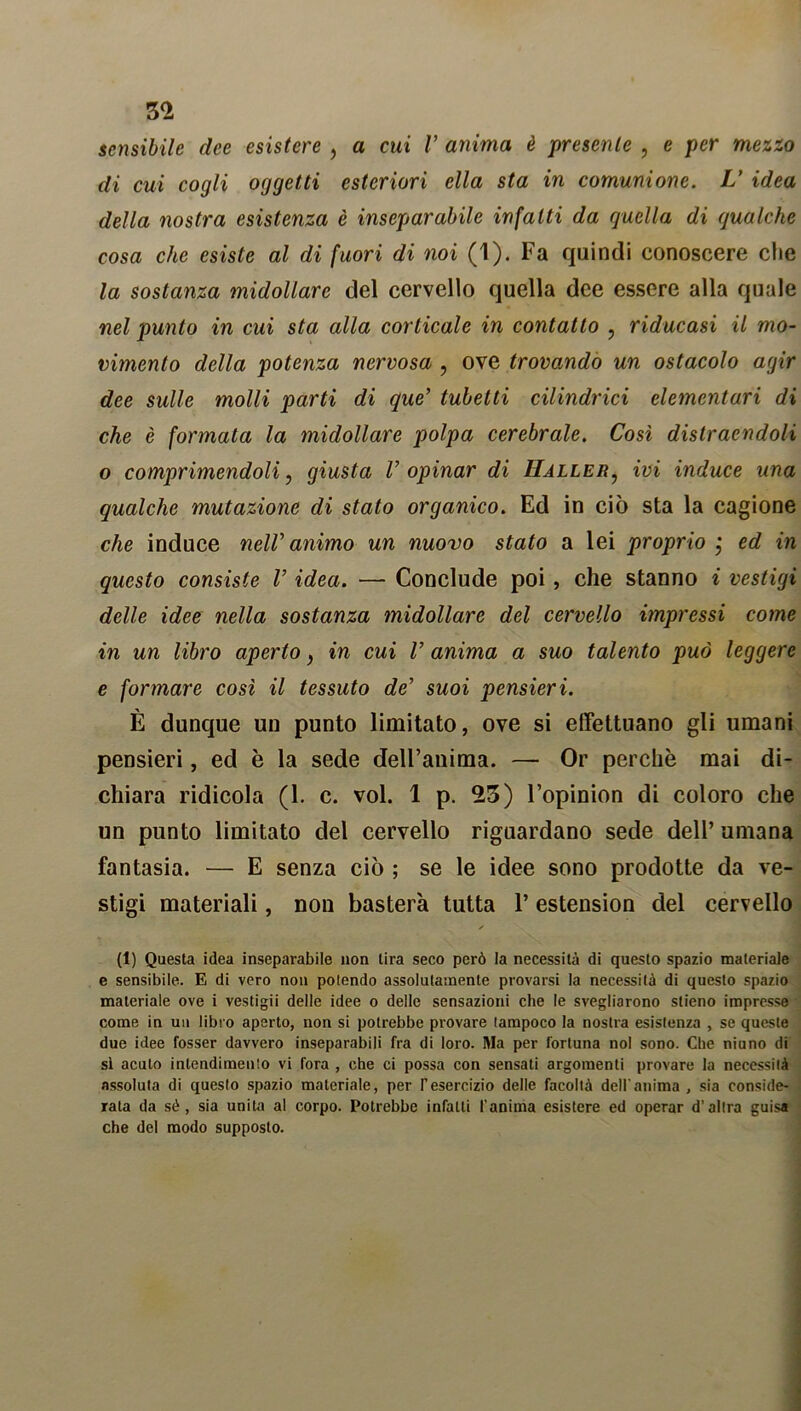 sensibile dee esistere , a cui V anima è presente , e per mezzo di cui cogli oggetti esteriori ella sta in comunione. L’ idea della nostra esistenza è inseparabile infatti da quella di gualche cosa che esiste al di fuori di noi (1). Fa quindi conoscere che la sostanza midollare del cervello quella dee essere alla quale nel punto in cui sta alla corticale in contatto , riducasi il mo- vimento della potenza nervosa , ove trovando un ostacolo agir dee sulle molli parti di que’ tubetti cilindrici elementari di che è formata la midollare polpa cerebrale. Così distraendoli o comprimendoli, giusta C opinar di Haller? ivi induce una qualche mutazione di stato organico. Ed in ciò sta la cagione che induce nelV animo un nuovo stato a lei proprio j ed in questo consiste V idea. — Conclude poi, che stanno i vestigi delle idee nella sostanza midollare del cervello impressi coinè in un libro aperto} in cui V anima a suo talento può leggere e formare così il tessuto de’ suoi pensieri. È dunque un punto limitato, ove si effettuano gli umani pensieri, ed è la sede delFanima. — Or perchè mai di- chiara ridicola (1. c. voi. 1 p. 23) Fopinion di coloro che un punto limitato del cervello riguardano sede dell’ umana fantasia. — E senza ciò ; se le idee sono prodotte da ve- stigi materiali, non basterà tutta l’estension del cervello ✓ (1) Questa idea inseparabile non lira seco però la necessità di questo spazio materiale e sensibile. E di vero non polendo assolutamente provarsi la necessità di questo spazio materiale ove i vestigii delle idee o delle sensazioni che le svegliarono slieno impresse come in un libro aperto, non si potrebbe provare tampoco la nostra esistenza , se queste due idee fosser davvero inseparabili fra di loro. Ma per fortuna noi sono. Che niuno di si acuto intendimento vi fora , che ci possa con sensati argomenti provare la necessità assoluta di questo spazio materiale, per l’esercizio delle facoltà dell'anima , sia conside- rata da sé, sia unita al corpo. Potrebbe infatti l'anima esistere ed operar d’altra guisa che del modo supposto.