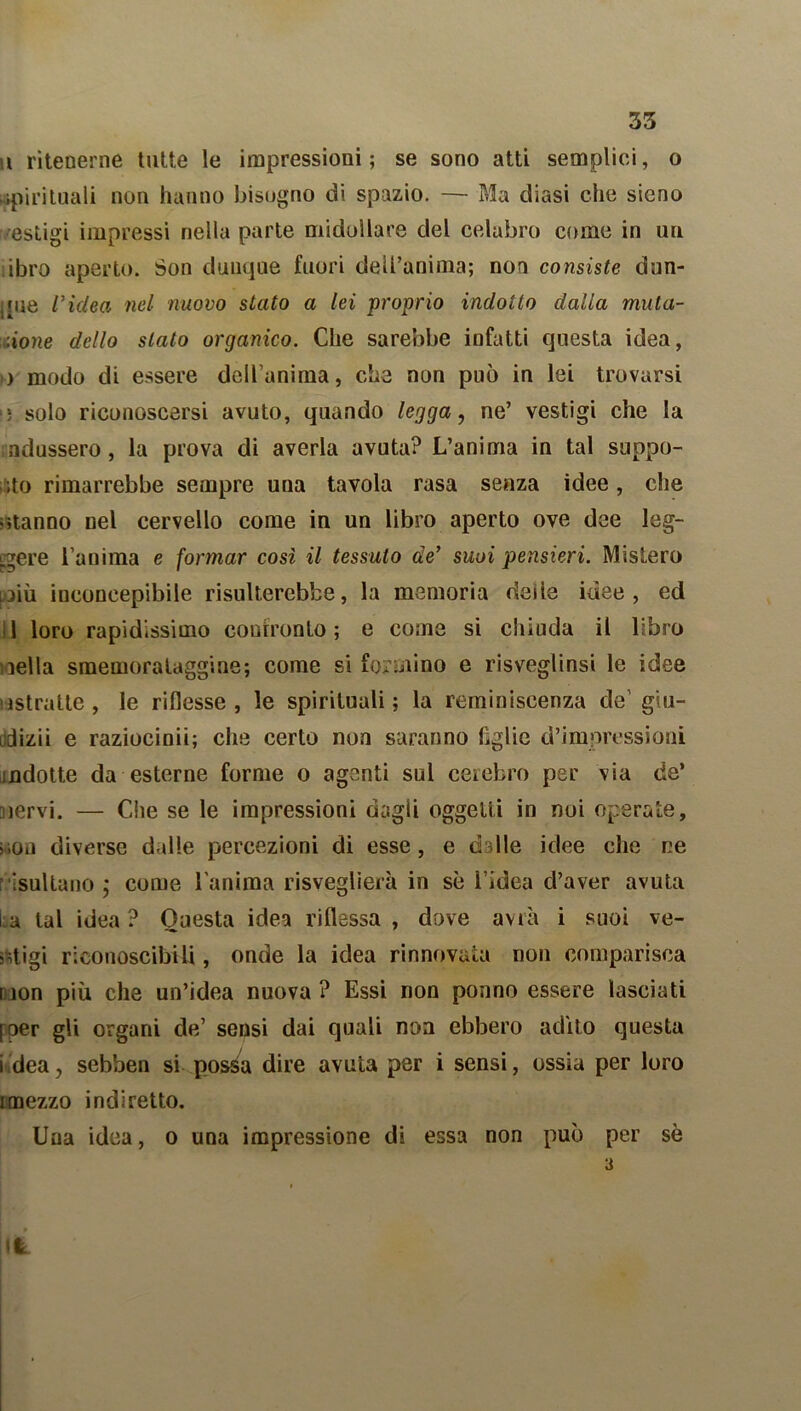 u ritenerne tutte le impressioni; se sono atti semplici, o spirituali non hanno bisogno di spazio. — Ma diasi che sieno esligi impressi nella parte midollare del celabro come in un libro aperto. Son dunque fuori dell’anima; non consiste dun- que ridea nel nuovo stato a lei proprio indotto dalla muta- zione dello stato organico. Che sarebbe infatti questa idea, ) modo di essere dell’anima, che non può in lei trovarsi >; solo riconoscersi avuto, quando legga, ne’ vestigi che la .indussero, la prova di averla avuta? L’anima in tal suppo- rto rimarrebbe sempre una tavola rasa senza idee, che otanno nel cervello come in un libro aperto ove dee leg- gere l’anima e formar così il tessuto de’ suoi pensieri. Mistero niù inconcepibile risulterebbe, la memoria rieiie idee, ed d loro rapidissimo confronto; e come si chiuda il libro nella smemorataggine; come si formino e risveglinsi le idee astratte, le riflesse, le spirituali; la reminiscenza de'giu- idizii e raziocini!; che certo non saranno lìglie d’impressioni indotte da esterne forme o agenti sul cerebro per via de’ nervi. — Che se le impressioni dagli oggetti in noi operate, won diverse dalle percezioni di esse, e dslle idee che ne risultano ; come l’anima risveglierà in se l’idea d’aver avuta ia tal idea? Onesta idea riflessa, dove avrà i suoi ve- stigi riconoscibili, onde la idea rinnovata non comparisca non più che un’idea nuova ? Essi non ponno essere lasciati [oer gli organi de’ sensi dai quali non ebbero adito questa i dea, sebben si possa dire avuta per i sensi, ossia per loro imezzo indiretto. Una idea, o una impressione di essa non può per sè 3 ili