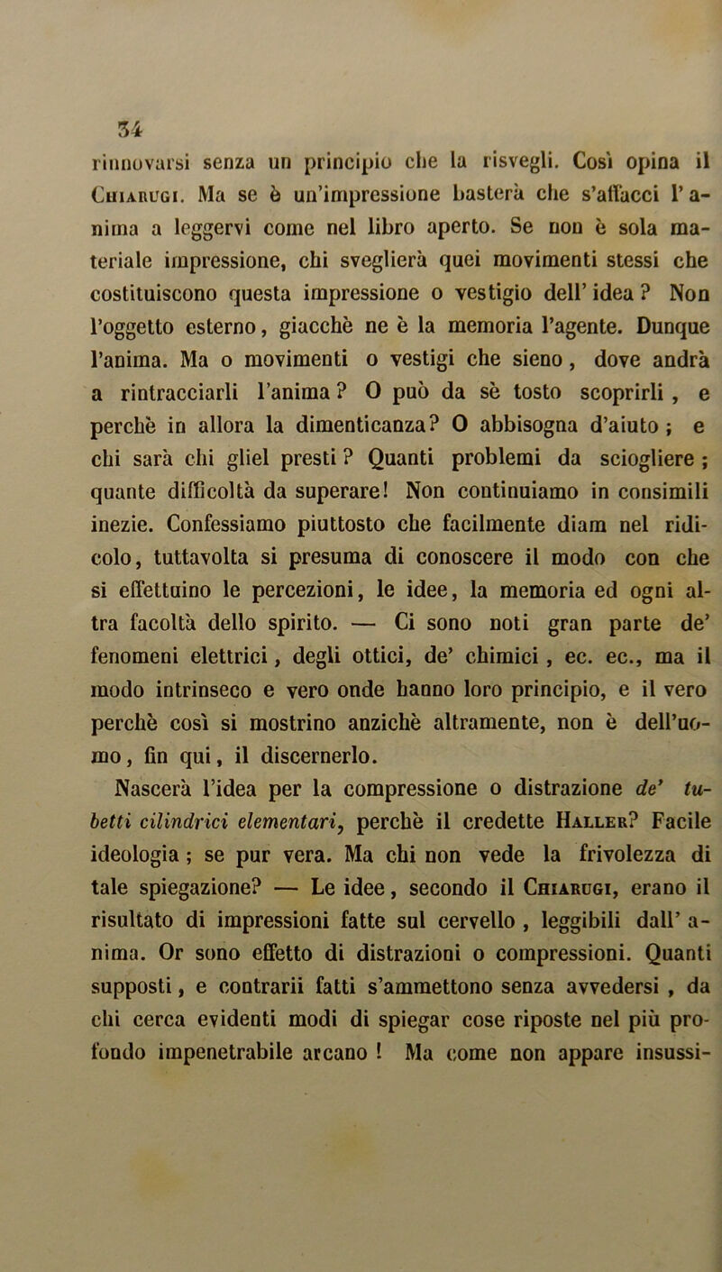 rinnovarsi senza un principio che la risvegli. Cosi opina il Chiarugi. Ma se è un’impressione basterà che s’allacci 1’ a- nima a leggervi come nel libro aperto. Se non è sola ma- teriale impressione, chi sveglierà quei movimenti stessi che costituiscono questa impressione o vestigio dell’ idea ? Non l’oggetto esterno, giacche ne è la memoria l’agente. Dunque l’anima. Ma o movimenti o vestigi che sieno, dove andrà a rintracciarli l’anima ? 0 può da sè tosto scoprirli , e perche in allora la dimenticanza? 0 abbisogna d’aiuto ; e chi sarà chi gliel presti ? Quanti problemi da sciogliere ; quante difficoltà da superare! Non continuiamo in consimili inezie. Confessiamo piuttosto che facilmente diam nel ridi- colo, tuttavolta si presuma di conoscere il modo con che si effettuino le percezioni, le idee, la memoria ed ogni al- tra facoltà dello spirito. — Ci sono noti gran parte de’ fenomeni elettrici, degli ottici, de’ chimici , ec. ec., ma il modo intrinseco e vero onde hanno loro principio, e il vero perchè così si mostrino anziché altramente, non è dell’uo- mo, fin qui, il discernerlo. Nascerà l’idea per la compressione o distrazione de* tu- betti cilindrici elementari, perchè il credette Haller? Facile ideologia ; se pur vera. Ma chi non vede la frivolezza di tale spiegazione? — Le idee, secondo il Chiarugi, erano il risultato di impressioni fatte sul cervello , leggibili dall’ a - nima. Or sono effetto di distrazioni o compressioni. Quanti supposti, e contrarii fatti s’ammettono senza avvedersi , da chi cerca evidenti modi di spiegar cose riposte nel più pro- fondo impenetrabile arcano ! Ma come non appare insussi-