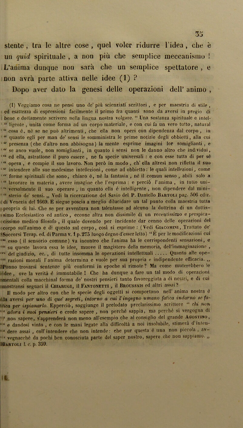 33 stente , tra le altre cose , quel voler ridurre l'idea, che è un quid spirituale , a non più che semplice meccanismo ! L’anima dunque non sarà che un semplice spettatore , e non avrà parte attiva nelle idee (1) ? Dopo aver dato la genesi delle operazioni dell’ animo , (t) Vegliamo cosa ne pensi uno de’ più scienziati scrittori , e per maestria di stile , ed esattezza di espressioni facilmente il primo fra quanti sono da aversi in pregio di bene e dottamente scrivere nella lingua nostra volgare. “ Una sostanza spirituale e intel- “ ligente , unita come forma ad un corpo materiale, e con cui fa un vero tutto, naturai “ cosa é. né se ne può altrimenti, che ella non operi con dipendenza dal corpo, in “ quanto egli per man de’ sensi le somministra le prime notizie degli obbietti, alla cui “ presenza (che d’altro non abbisogna) la mente esprime imagini lor somiglianti , e “ se anco vuole, non somiglianti, in quanto i sensi non le danno altro che individui, “ ed ella, astrattone il puro essere , ne fa specie universali : e con esse tutta di per sé “ opera , e compie il suo lavoro. Non però in modo , eh’ ella altresì non rifletta il suo ■u intendere alle sue medesime intellezioni, come ad obbietto: le quali intellezioni, come  forme spirituali che sono, chiaro ó, né la fantasia , né il comun senso , abili solo a “ lavorare in materia, avere imagine che l’esprima: e perciò l’anima, in tutto uni— versalmente il suo operare , in quanto ella é intelligente , non dipendere dal mini- “ sterio de’ sensi. „ Vedi la ricereazione del Savio del P. Daniello Bartoli pag. 50G ediz. di Venezia del 1669. E siegue poscia a meglio dilucidare un tal punto colla maestria tutta propria di lui. Che se per avventura non talentasse ad alcuno la dottrina di un doliis— « simo Ecclesiastico ed antico , eccone altra non dissimile di un recentissimo e perspica- ■ cissimo medico filosofo , il quale dovendo per incidente dar cenno delle operazioni del corpo suH’animo e di questo sul corpo, cosi si esprime : ( Vedi Giacobini, Trattato de’ ‘Soccorsi Terap. ed. di Parma v. 1 p.275 luogo degno d’esser letto) “È per le modificazioni cui *•“ esso (il sensorio comune) va incontro che l'anima ha le corrispondenti sensazioni, e su queste lavora essa le idee, muove il magistero della memoria, dell’immaginazione , ‘ del giudizio, ec., di tutte insomma le operazioni intellettuali Quanto alle ope- *•“ razioni morali l’anima determina e vuole per sua propria e indipendente efficacia. „ IPonno trovarsi sentenze più conformi in epoche sì rimote? Ma come muterebbero le i idee , ove la verità é immutabile 1 Che ha dunque a fare un tal modo di operazioni rmentali colla macchinai forma de’ nostri pensieri tanto favoreggiata a dì nostri, e di cui imostransi seguaci il Chiarugi, il Fantonetti , il Broussais ed altri assai ? Il modo per altro con che le specie degli oggetti si comportano nell anima nostra é • da aversi per uno di que' segreti, intorno a cui l'ingegno umano fatica indarno se fa- 1 fica per ispianarlo. Epperciò, soggiunge il prelodato preclarissimo scrittore chi non ‘ adora i suoi pensieri e crede sapere , non perché sappia, ma perchè si vergogna di ‘ non sapere, s’apprenderà non meno all’esempio che al consiglio del grande Agostino, 1 e dandosi vinto , e con le mani legate alla difficoltà a noi insolubile, stimerà d iuten- dere assai , coll’intendere che non intende: che pur questa é una non piccola , av- ‘ vegnacché da pochi ben conosciuta parte del saper nostro, sapere che non sappiamo. „ l Bartoli 1. c. p. 359. Il