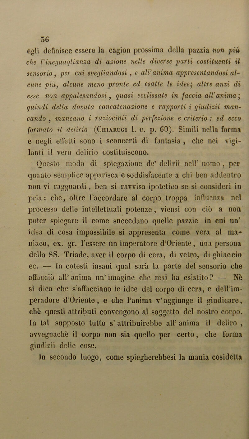 egli definisce essere la cagion prossima della pazzia non più che l’ineguaglianza di azione nelle diverse parti costituenti il sensorio, per cui svegliandosi , e all’anima appresentandosi al- cune più, alcune meno pronte ed esatte le ideej altre anzi di esse non appalesandosi, quasi ecclissate in faccia all’anima ; quindi della dovuta concatenazione e rapporti i giudizii man- cando 7 mancano i raziocina di perfezione e criterio : ed ecco formato il delirio (Ciiiarugi 1. c. p. 60). Simili nella forma e negli effetti sono i sconcerti di fantasia , che nei vigi- lanti il vero delirio costituiscono. Onesto modo di spiegazione de’ delirii nel!’ uomo , per quanto semplice apparisca e soddisfacente a chi ben addentro non vi ragguardi, ben si ravvisa ipotetico se si consideri in pria; che, oltre l’accordare al corpo troppa influenza nel processo delle intellettuali potenze, viensi con ciò a non poter spiegare il come succedano quelle pazzie in cui un’ idea di cosa impossibile si appresenta come vera al ma- niaco, ex. gr. l’essere un imperatore d’Oriente, una persona della SS. Triade, aver il corpo di cera, di vetro, di ghiaccio ec. — in cotesti insani qual sarà la parte del sensorio che affacciò all’anima un’iraagine che mai ha esistito? — Nè si dica che sfilacciano le idee del corpo di cera, e dell’ira- peradore d’Oriente, e che l’anima v’aggiunge il giudicare, che questi attributi convengono al soggetto del nostro corpo. In tal supposto tutto s’ attribuirebbe all’ anima il deliro , avvegnaché il corpo non sia quello per certo, che forma giudizii delie cose. lo secondo luogo, come spiegherebbesi la mania cosidetta