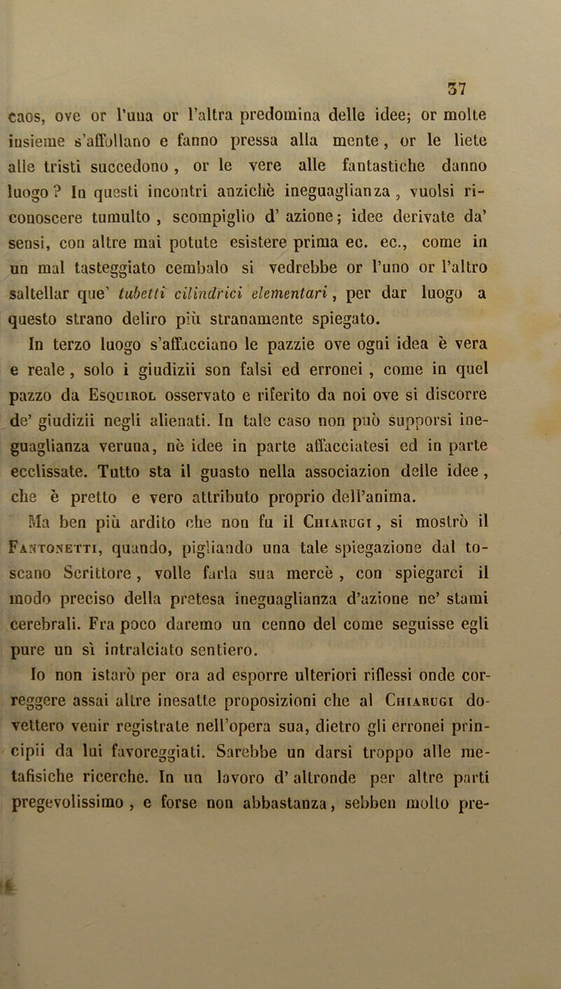 caos, ove or l’uua or l’altra predomina delle idee; or molte insieme s’affollano e fanno pressa alla mente , or le liete alle tristi succedono, or le vere alle fantastiche danno luogo? In questi incontri anziché ineguaglianza, vuoisi ri- conoscere tumulto , scompiglio d’ azione ; idee derivate da’ sensi, con altre mai potute esistere prima ec. ec., come in un mal tasteggiato cembalo si vedrebbe or l’uno or l’altro saltellar que’ tubetti cilindrici elementari, per dar luogo a questo strano deliro più stranamente spiegato. In terzo luogo s’affacciano le pazzie ove ogni idea è vera e reale, solo i giudizii son falsi ed erronei , come in quel pazzo da Esquirol osservato e riferito da noi ove si discorre de’ giudizii negli alienati. In tale caso non può supporsi ine- guaglianza veruna, nò idee in parte affacciatesi ed in parte ecclissate. Tutto sta il guasto nella associazion delle idee , che è pretto e vero attributo proprio dell’anima. Ria ben più ardito che non fu il Chiarugi , si mostrò il Fantonetti, quando, pigliando una tale spiegazione dal to- scano Scrittore, volle farla sua mercè , con spiegarci il modo preciso della pretesa ineguaglianza d’azione ne’ stami cerebrali. Fra poco daremo un cenno del come seguisse egli pure un sì intralciato sentiero. Io non istarò per ora ad esporre ulteriori riflessi onde cor- reggere assai alLre inesatte proposizioni che al Chiarugi do- vettero venir registrate nell’opera sua, dietro gli erronei prin- cipii da lui favoreggiati. Sarebbe un darsi troppo alle me- tafisiche ricerche. In un lavoro d’altronde per altre parti pregevolissimo , e forse non abbastanza, sebben molto pre-