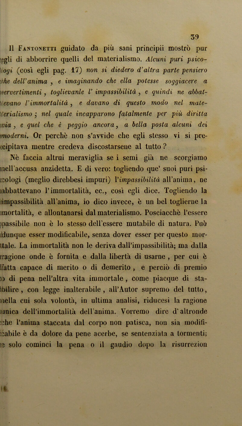 Il Fantoivetti guidato da più sani principii mostrò pur egli di abborrire quelli del materialismo. Alcuni puri psico- ogi (così egli pag. 17) non si diedero d’altra parte pensiero he dell’anima , e ìmaginando che ella potesse soggiacere a pervertimenti, toglievanle V impassibilità , e quindi ne abbat- r evano l’immortalità, e davano di questo modo nel mate- ' ‘erialismo * nel quale incapparono fatalmente per più diritta via, e quel che è peggio ancora, a bella posta alcuni dei 'moderni. Or perchè non s’avvide che egli stesso vi si pre- cipitava mentre credeva discostarsene al tutto? Nè faccia altrui meraviglia se i semi già ne scorgiamo nell’accusa anzidetta. E di vero: togliendo que’ suoi puri psi- cologi (meglio direbbesi impuri) Y impassibilità all’anima, ne abbattevano l’immortalità, ec., così egli dice. Togliendo la impassibilità all’anima, io dico invece, è un bel toglierne la mortalità, e allontanarsi dal materialismo. Posciacchè l’essere [ passibile non è lo stesso dell’essere mutabile di natura. Pub dunque esser modificabile, senza dover esser per questo mor- dale. La immortalità non le deriva dall’impassibilità; ma dalla rragione onde è fornita e dalla libertà di usarne , per cui è [fatta capace di merito o di demerito , e perciò di premio 33 di pena nell’altra vita immortale, come piacque di sta- bilire , con legge inalterabile, all’Autor supremo del tutto, nella cui sola volontà, in ultima analisi, riducesi la ragione mica deU’imrnortalità dell’auima. Vorremo dire d’altronde che l’anima staccata dal corpo non patisca, non sia modifi- cabile è da dolore da pene acerbe, se sentenziata a tormenti; E3 solo cominci la pena o il gaudio dopo la risurrezion