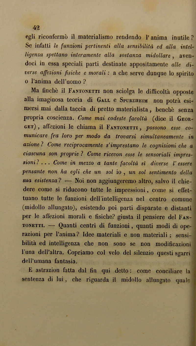 egli riconfermò il materialismo rendendo V anima inutile ? Se infatti le funzioni 'pertinenti alla sensibilità ed alla intel- ligenza spettano interamente alla sostanza midollare, aven- doci in essa speciali parti destinate appositamente alle di- verse affezioni fisiche e morali : a che serve dunque lo spirito o l’anima dell’uomo ? Ma finché il Fantonetti non sciolga le difficoltà opposte alla imaginosa teoria di Gall e Spurzheim non potrà esi- mersi mai dalla taccia di pretto materialista, benché senza propria coscienza. Come mai codeste facoltà (dice il Geor- get) , affezioni le chiama il Fantonetti , possono esse co- municare fra loro per modo da trovarsi simultaneamente in azione ? Come reciprocamente s’imprestano le cognizioni che a ciascuna son proprie ? Come ricevon esse le sensoriali impres- sioni ?... Come in mezzo a tante facoltà sì diverse V essere pensante non ha egli che un sol io ? un sol sentimento della sua esistenza? — Noi non aggiungeremo altro, salvo il chie- dere come si riducono tutte le impressioni, come si effet- tuano tutte le funzioni dell’intelligenza nel centro comune (midollo allungato), esistendo poi parti disparate e distanti per le affezioni morali e fisiche? giusta il pensiere del Fan- tonetti. — Quanti centri di funzioni, quanti modi di ope- razioni per l’anima? Idee materiali e non materiali ; sensi- bilità ed intelligenza che non sono se non modificazioni l’una dell’altra. Copriamo col velo del silenzio questi sgarri dell’umana fantasia. E astrazion fatta dal fin qui detto: come conciliare la sentenza di lui , che riguarda il midollo allungato quale