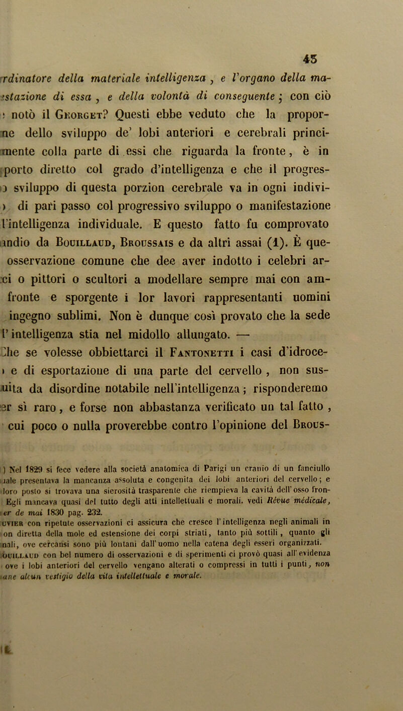 45 rdinatore della materiale intelligenza , e l'organo della ma- ttazione di essa , e della volontà di conseguente j con ciò : notò il Gkorget? Questi ebbe veduto che la propor- ne dello sviluppo de’ lobi anteriori e cerebrali princi- piente colla parte di essi che riguarda la fronte, è in porto diretto col grado d’intelligenza e che il progres- □ sviluppo di questa porzion cerebrale va in ogni iodivi- > di pari passo col progressivo sviluppo o manifestazione l’intelligenza individuale. E questo fatto fu comprovato indio da Bouillaud, Broussais e da altri assai (1). È que- osservazione comune che dee aver indotto i celebri ar- ci o pittori o scultori a modellare sempre mai con am- fronte e sporgente i lor lavori rappresentanti uomini ingegno sublimi. Non è dunque così provato che la sede P intelligenza stia nel midollo allungato. — ^he se volesse obbiettarci il Fantonetti i casi d’idroce- i e di esportazione di una parte del cervello , non sus- uita da disordine notabile nell’intelligenza ; risponderemo ‘3r sì raro, e forse non abbastanza verificato un tal fatto , cui poco o nulla proverebbe contro l’opinione del Brous- ) Nel 1829 si fece vedere alla società anatomica di Parigi un cranio di un fanciullo naie presentava la mancanza assoluta e congenita dei lobi anteriori del cervello; e loro posto si trovava una sierosità trasparente che riempieva la cavità dell’osso fron- Egli mancava quasi del tutto degli atti intellettuali e morali, vedi Rèvue mèdicale, : er de mai 1830 pag. 232. uvier con ripetute osservazioni ci assicura che cresce l’intelligenza negli animali in on diretta della mole ed estensione dei corpi striati, tanto più sottili, quanto gli nali, ove cercatisi sono più lontani dall’uomo nella catena degli esseri organizzati. ouiLLALi) con bel numero di osservazioni e di sperimenti ci provò quasi all’ evidenza ove i lobi anteriori del cervello vengano alterati o compressi in tutti i punti, non ane akun vestigio della cita intellettuale e molale.