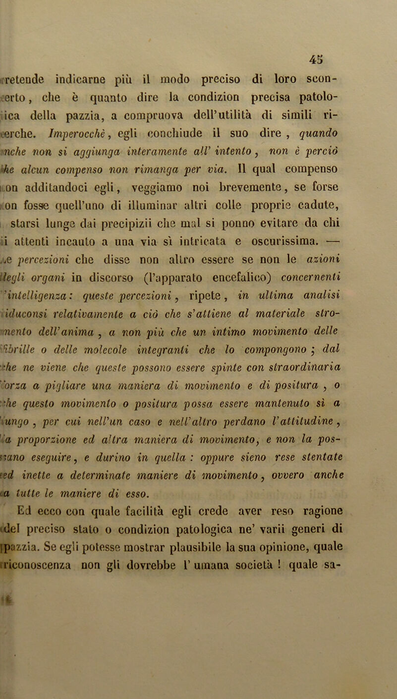 retende indicarne più il modo preciso di loro scon- certo, che è quanto dire la condizion precisa patolo- ica della pazzia, a compruova dell’utilità di simili ri- creile. Imperocché, egli conchiude il suo dire , quando nche non si aggiunga interamente all* intento, non è perciò he alcun compenso non rimanga per via. Il qual compenso ì on additandoci egli, veggiamo noi brevemente, se forse ; on fosse quell’uno di illuminar altri colle proprie cadute, starsi lungo dai precipizii che mal si ponno evitare da chi i attenti incauto a una via sì intricata e oscurissima. — ^e percezioni che disse non altro essere se non le azioni itegli organi in discorso (l’apparato encefalico) concernenti ’’intelligenza: queste percezioni, ripete, in ultima analisi iduconsi relativamente a ciò che s’attiene al materiale stro- ■nento dell’anima , a non più che un intimo movimento delle ‘lbrille o delle molecole integranti che lo compongono j dal •he ne viene che queste possono essere spinte con straordinaria orza a pigliare una maniera di movimento e di positura , o he questo movimento o positura possa essere mantenuto sì a ungo , per cui nell’un caso e nell’altro perdano l’attitudine , 'a proporzione ed altra maniera di movimento, e non la pos- sano eseguire, e durino in quella : oppure sieno rese stentate (ed inette a determinate maniere di movimento, ovvero anche a tutte le maniere di esso. Ed ecco con quale facilità egli crede aver reso ragione idei preciso stato o condizion patologica ne’ varii generi di ipazzia. Se egli potesse mostrar plausibile la sua opinione, quale iriconoscenza non gli dovrebbe 1’ umana società ! quale sa- (I