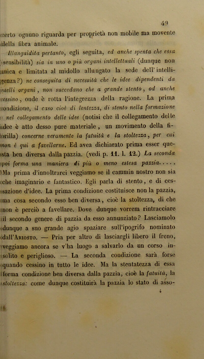, serto ognuno riguarda per proprietà non mobile ma movente della fibra animale. Illanguidita pertanto, egli seguita, ed anche spenta che essa sensibilità) sia in uno o più organi intellettuali (dunque non mica e limitata al midollo allungato la sede dell’ intelli- genza?) ne conseguita di necessità che le idee dipendenti da ituelli organi, non succedano che a grande stento, od anche cessino, onde è rotta l’integrezza della ragione. La prima condizione, il caso cioè di lentezza, di stento nella formazione • nel collegamento delle idee (notisi che il collegamento del le uidee è atto desso pure materiale , un movimento della fi- brilla) concerne veramente la fatuità e la stoltezza, per cui 'non è qui a favellarne. Ed avea dichiarato prima esser que- sta ben diversa dalla pazzia, (vedi p. 11. 1. 12.) La seconda poi forma una maniera di più o meno estesa pazzia 'Ma prima d’innoltrarci veggiamo se il caramin nostro non sia che imaginario e fantastico. Egli parla di stento, e di ces- sazione d’idee. La prima condizione costituisce non la pazzia, ima cosa secondo esso ben diversa, cioè la stoltezza, di che inon è perciò a favellare. Dove dunque vorrem rintracciare il secondo genere di pazzia da esso annunziato? Lasciamolo • dunque a suo grande agio spaziare sull’ipogrifo nominato dall’Ariosto. — Pria per altro di lasciargli libero il freno, veggiamo ancora se v’ha luogo a salvarlo da un corso in- solito e periglioso. — La seconda condizione sarà forse quando cessino in tutto le idee. Ma la stentatezza di essa forma condizione ben diversa dalla pazzia, cioè la fatuità, la stoltezza: come dunque costituirà la pazzia lo stato di asso- 4 %