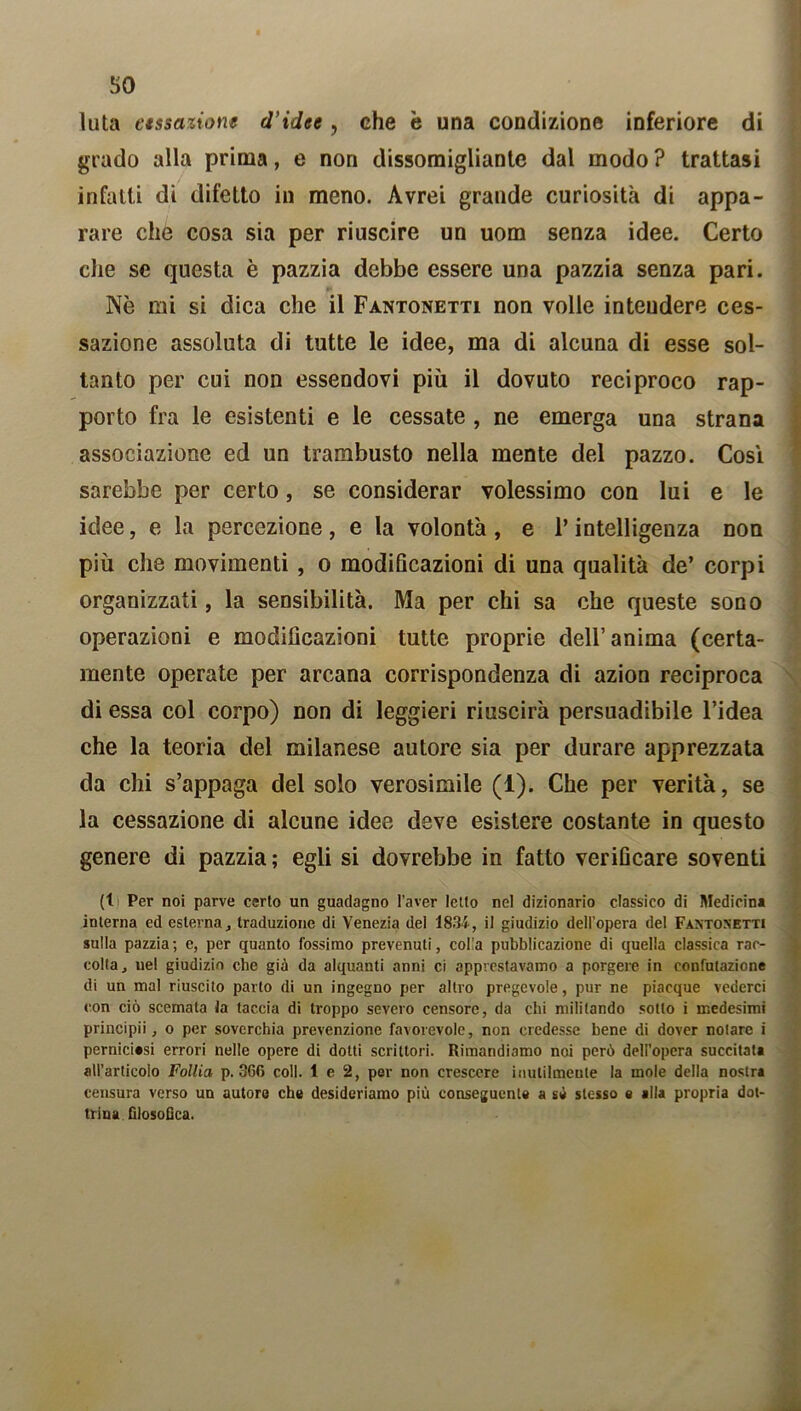so luta cessazione d’idee, che è una condizione inferiore di grado alla prima, e non dissomigliante dal modo ? trattasi infatti di difetto in meno. Avrei grande curiosità di appa- rare che cosa sia per riuscire un uom senza idee. Certo che se questa è pazzia debbe essere una pazzia senza pari. Nè mi si dica che il Fantonetti non volle inteudere ces- sazione assoluta di tutte le idee, ma di alcuna di esse sol- tanto per cui non essendovi più il dovuto reciproco rap- porto fra le esistenti e le cessate , ne emerga una strana associazione ed un trambusto nella mente del pazzo. Così sarebbe per certo, se considerar volessimo con lui e le idee, e la percezione, e la volontà, e l’intelligenza non più che movimenti , o modificazioni di una qualità de’ corpi organizzati, la sensibilità. Ma per chi sa che queste sono operazioni e modificazioni tutte proprie dell’anima (certa- mente operate per arcana corrispondenza di azion reciproca di essa col corpo) non di leggieri riuscirà persuadibile l’idea che la teoria del milanese autore sia per durare apprezzata da chi s’appaga del solo verosimile (1). Che per verità, se la cessazione di alcune idee deve esistere costante in questo genere di pazzia; egli si dovrebbe in fatto verificare soventi (l Per noi parve certo un guadagno l’aver Ietto nel dizionario classico di Medicina interna ed esterna, traduzione di Venezia del 1834, il giudizio dell’opera del Faxtosetti sulla pazzia; e, per quanto fossimo prevenuti, colla pubblicazione di quella classica rac- colta, uel giudizio che già da alquanti anni ci apprestavamo a porgere in confutazione di un mal riuscito parto di un ingegno per altro pregevole, pur ne piacque vederci con ciò scemala la taccia di troppo severo censore, da chi militando sotto i medesimi principii, o per soverchia prevenzione favorevole, non credesse bene di dover notare i perniciosi errori nelle opere di dotti scrittori. Rimandiamo noi però dell’opera succitata all’articolo Follia p. 366 coll. 1 e 2, per non crescere inutilmente la mole della nostra censura verso un autore che desideriamo più conseguente a sé stesso e alla propria dot- trina filosofica.