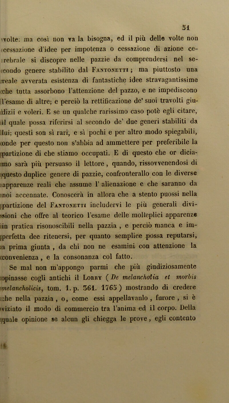 volte: ma così non va la bisogna, ed il più delle volte non cessazione d’idee per impotenza o cessazione di azione ce- rebrale si discopre nelle pazzie da comprendersi nel se- condo genere stabilito dal Fantonetti; ma piuttosto una reale avverata esistenza di fantastiche idee stravagantissime che tutta assorbono l’attenzione del pazzo, e ne impediscono l’esame di altre; e perciò la rettificazione de’ suoi travolti giu- dizii e voleri. E se un qualche rarissimo caso potè egli citare, il quale possa riferirsi al secondo de’ due generi stabiliti da lui; questi son sì rari, e sì pochi e per altro modo spiegabili, tonde per questo non s’abbia ad ammettere per preferibile la ! partizione di che stiamo occupati. E di questo che or dicia- mo sarà più persuaso il lettore, quando, rissovvenendosi di questo duplice genere di pazzie, confronterallo con le diverse apparenze reali che assume 1’ alienazione e che saranno da noi accennate. Conoscerà in allora che a stento puossi nella {partizione del Fantonetti includervi le più generali divi- sioni che offre al teorico l’esame delle molteplici apparenze iin pratica risouoscibili nella pazzia , e perciò manca e im- Iperfetta dee ritenersi, per quanto semplice possa reputarsi, sa prima giunta , da chi non ne esamini con attenzione la iconvenienza, e la consonanza col fatto. Se mal non m’appongo parmi che più giudiziosamente opinasse cogli antichi il Lorry ( De melanchoiia et morbis melancholicis, tom. l.p. 361. 1765) mostrando di credere lohe nella pazzia, o, come essi appellavanlo , furore, si è mziato il modo di commercio tra l’anima ed il corpo. Della quale opinione se alcun gli chiegga le prove, egli contento