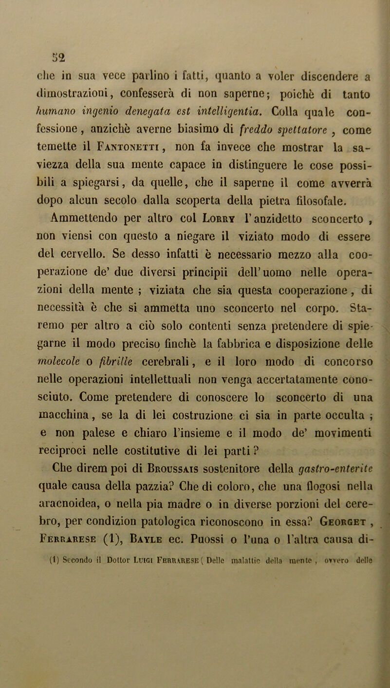 che in sua vece parlino i fatti, quanto a voler discendere a dimostrazioni, confesserà di non saperne; poiché di tanto fiumano ingenio denegata est intelligentia. Colla quale con- fessione , anziché averne biasimo di freddo spettatore , come temette il Fantonetti , non fa invece che mostrar la sa- viezza della sua mente capace in distinguere le cose possi- bili a spiegarsi, da quelle, che il saperne il come avverrà dopo alcun secolo dalla scoperta della pietra filosofale. Ammettendo per altro col Lorry l’anzidetto sconcerto , non viensi con questo a niegare il viziato modo di essere del cervello. Se desso infatti è necessario mezzo alla coo- perazione de’ due diversi principii dell’uomo nelle opera- zioni della mente ; viziata che sia questa cooperazione, di necessità è che si ammetta uno sconcerto nel corpo. Sta- remo per altro a ciò solo contenti senza pretendere di spie- garne il modo preciso finché la fabbrica e disposizione delle molecole o fibrille cerebrali, e il loro modo di concorso nelle operazioni intellettuali non venga accertatamente cono- sciuto. Come pretendere di conoscere lo sconcerto di una macchina, se la di lei costruzione ci sia in parte occulta ; e non palese e chiaro l’insieme e il modo de’ movimenti reciproci nelle costitutive di lei parti ? Che direm poi di Broussais sostenitore della gastro-enterite quale causa della pazzia? Che di coloro, che una flogosi nella aracnoidea, o nella pia madre o in diverse porzioni del cere- bro, per condizion patologica riconoscono in essa? Georget , Ferrarese (1), Bayle ec. Puossi o l’una o l’altra causa di- ti) Secondo il Dottor Luigi Ferrarese( Delle malattie della mente, ovvero delle