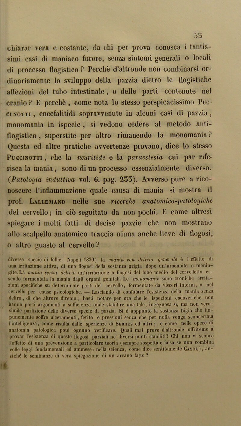 chìarar vera e costante, da chi per prova conosca i tantis- simi casi di maniaco furore, senza sintomi generali o locali di processo flogistico ? Perchè d’altronde non combinarsi or- dinariamente lo sviluppo della pazzia dietro le flogistiche atìèzioni del tubo intestinale , o delle parti contenute nel cranio ? E perchè , come nota lo stesso perspicacissimo Puc ci notti , encefalitidi sopravvenute in alcuni casi di pazzia, monomania in ispecie , si vedono cedere al metodo anti- flogistico , superstite per altro rimanendo la monomania? Questa ed altre pratiche avvertenze provano, dice lo stesso Puccinotti, che la neuritide e la paraestesia cui par rife- risca la mania, sono di un processo essenzialmente diverso. (.Patologia induttiva voi. 6. pag. 233). Avverso pure a rico- noscere l’infiammazione quale causa di mania si mostra il prof. Lallemand nelle sue ricerche anatomico-patologiche del cervello; in ciò seguitato da non pochi. E come altresì spiegare i molti fatti di decise pazzie che non mostrano allo scalpello anatomico traccia niuna anche lieve di tlogosi, 0 altro guasto al cervello? diverse specie di follie. Napoli 1830) la mania con delirio generale è l’efTello di una irritazione attiva, di una llogosi della sostanza grigia dopo un’aracnoile o menin- gite. La mania senza delirio un’irritazione o llogosi del lobo medio del cervelletto es- sendo formenlata la mania dagli organi genitali. Le monomanie sono croniche irrita- zioni specifiche su determinate parti del cervello, formentate da visceri interni, o nel cervello per cause psicologiche. — Lasciando di confutare l’esistenza della mania senza deliro, di che altrove diremo ; basti notare per ora che le ispezioni cadaveriche non hanno porli argomenti a sufficienza onde stabilire una tale, ingegnosa sì, ma non vero- simile partizione delle diverse specie di pazzia. Si è apppunto la sostanza bigia che im- punemente soffre ulceramenti, ferite e pressioni senza che per nulla venga sconcertala l'intelligenza, come risulta dalle sperienze di Serres ed altri ; e come nelle opere di anatomia patologica potè ognuno verificare. Quali mai prove d'altronde offriremo a provar resistenza di queste tlogosi parziali ne’ diversi punti stabiliti? Chi non vi scopre 1 effetto di una prevenzione a particolare teoria (sempre sospetta e falsa se non combina colle leggi fondamentali ed ammesse nella scienza, come dice sentitamente Cayol), an- ziché le sembianze di vera spiegazione di un arcano fatto ?