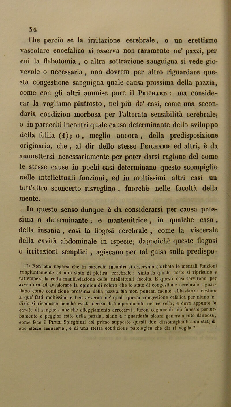 !>4 Che perciò se la irritazione cerebrale, o un erettiimo vascolare encefalico si osserva non raramente ne’ pazzi, per cui la flebotomia, o altra sottrazione sanguigna si vede gio- vevole o necessaria, Don dovrem per altro riguardare que- sta congestione sanguigna quale causa prossima della pazzia, come con gli altri ammise pure il Prichard : ma conside- rar la vogliamo piuttosto, nel più de’ casi, come una secon- daria coudizion morbosa per l’alterata sensibilità cerebrale; o in parecchi incontri quale causa determinante dello sviluppo della follia (1) ; o , meglio ancora , della predisposizione originaria, che , al dir dello stesso Prichard ed altri, è da ammettersi necessariamente per poter darsi ragione del come le stesse cause in pochi casi determinano questo scompiglio nelle intellettuali funzioni, ed in moltissimi altri casi un tutt’altro sconcerto risveglino , fuorché nelle facoltà della mente. In questo senso dunque è da considerarsi per causa pros- sima o determinante ; e mantenitrice, in qualche caso , della insania , cosi la flogosi cerebrale , come la viscerale della cavità abdominale in ispecie; dappoiché queste flogosi o irritazioni semplici, agiscano per tal guisa sulla predispo- (1) Non può negarsi che in parecchi incontri si osservino sturbate le mentali funzioni congiuntamente ad uno stato di plettra cerebrale ; vinta la quiete tosto si ripristina e rattempera la retta manifestazione delle intellettuali facoltà. E questi casi servirono per avventura ad avvalorare la opinion di coloro che lo stato di congestione cerebrale riguar- dano come condizione prossima della pazzia. Ma non ponean mente abbastanza costoro a que’ fatti mollissimi e ben avverati ne’ quali questa congestione cefalica per niuno in- dizio si riconosce benché esista deciso distemperamento nel cervello; e dove appunto le cavate di sangue , anziché alloggiamento arrecarvi, furon cagione di più funesto pertur- bamento e peggior esito della pazzia, siano a riguardarla alcuni generalmente dannosa, come fece il Pinel. Spieghinsi col primo supposto questi due dissomigliantissimi stati di uno stesse sconcerto, e di una stessa condizione patologica che dir si voglia ?