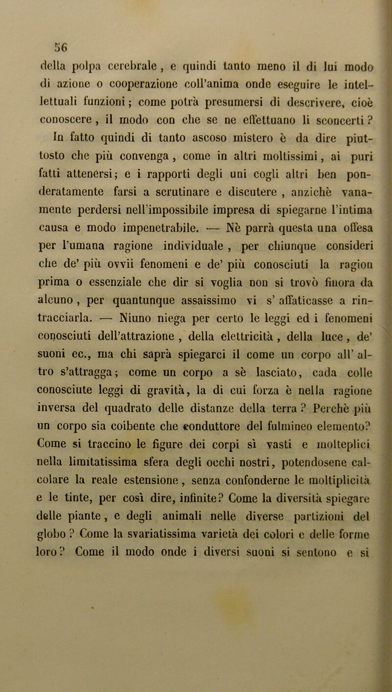 della polpa cerebrale , e quindi tanto meno il di lui modo di azione o cooperazione colPanima onde eseguire le intel- lettuali funzioni ; come potrà presumersi di descrivere, cioè conoscere, il modo con che se ne effettuano li sconcerti ? In fatto quindi di tanto ascoso mistero è da dire piut- tosto che più convenga, come in altri moltissimi, ai puri fatti attenérsi; e i rapporti degli uni cogli altri ben pon- deratamente farsi a scrutinare e discutere , anziché vana- mente perdersi nell’impossibile impresa di spiegarne l’intima causa e modo impenetrabile. — Nè parrà questa una offesa per l’umana ragione individuale , per chiunque consideri che de’ più ovvii fenomeni e de’ più conosciuti la ragion prima o essenziale che dir si voglia non si trovò finora da alcuno, per quantunque assaissimo vi s’ affaticasse a rin- tracciarla. — Niuno niega per certo le leggi ed i fenomeni conosciuti dell’attrazione , della elettricità , della luce, de’ suoni ec., ma chi saprà spiegarci il come un corpo all’ al- tro s’attragga; come un corpo a se lasciato, cada colle conosciute leggi di gravità, la di cui forza è nella ragione inversa del quadrato delle distanze della terra ? Perchè più un corpo sia coibente che conduttore del fulmineo elemento? Come si traccino le figure dei corpi sì vasti e molteplici nella limitatissima sfera degli occhi nostri, potendosene cal- colare la reale estensione, senza confonderne le moltiplicità e le tinte, per cosi dire, infinite? Come la diversità spiegare delle piante, e degli animali nelle diverse partizioni del globo ? Come la svariatissima varietà dei colori e delle forme loro? Come il modo onde i diversi suoni si sentono e si