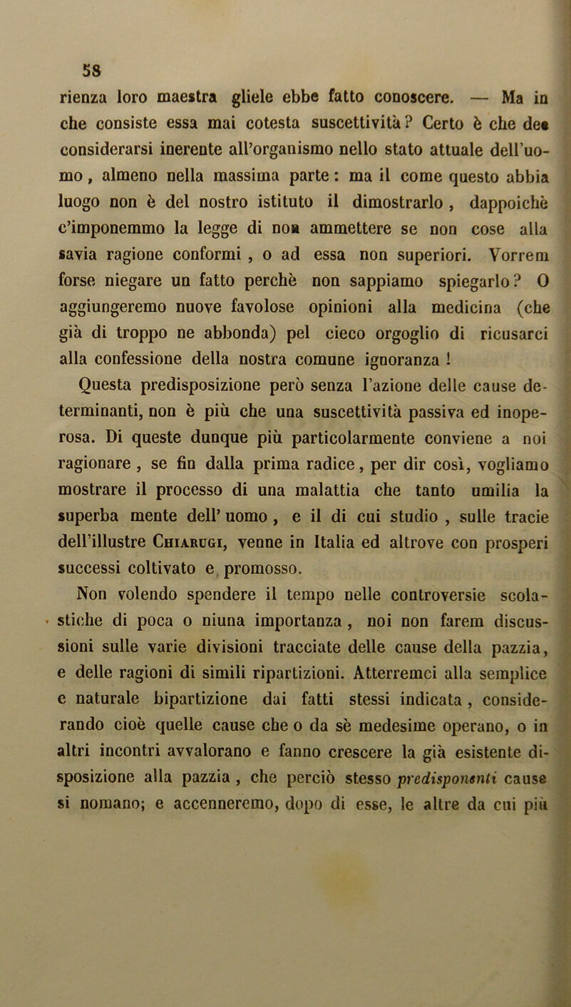 rienza loro maestra gliele ebbe fatto conoscere. — Ma in che consiste essa mai cotesta suscettività ? Certo è che dee considerarsi inerente alPorganismo nello stato attuale dell’uo- mo , almeno nella massima parte : ma il come questo abbia luogo non è del nostro istituto il dimostrarlo , dappoiché c’imponemmo la legge di noa ammettere se non cose alla savia ragione conformi , o ad essa non superiori. Vorrem forse niegare un fatto perchè non sappiamo spiegarlo? 0 aggiungeremo nuove favolose opinioni alla medicina (che già di troppo ne abbonda) pel cieco orgoglio di ricusarci alla confessione della nostra comune ignoranza ! Questa predisposizione però senza l’azione delle cause de- terminanti, non è più che una suscettività passiva ed inope- rosa. Di queste dunque più particolarmente conviene a noi ragionare , se fin dalla prima radice, per dir così, vogliamo mostrare il processo di una malattia che tanto umilia la superba mente dell’ uomo , e il di cui studio , sulle tracie dell’illustre Chiarugi, venne in Italia ed altrove con prosperi successi coltivato e promosso. Non volendo spendere il tempo nelle controversie scola- stiche di poca o niuna importanza, noi non farem discus- sioni sulle varie divisioni tracciate delle cause della pazzia, e delle ragioni di simili ripartizioni. Atterremci alla semplice e naturale bipartizione dai fatti stessi indicata, conside- rando cioè quelle cause che o da sè medesime operano, o in altri incontri avvalorano e fanno crescere la già esistente di- sposizione alla pazzia , che perciò stesso predisponenti cause si nomano; e accenneremo, dopo di esse, le altre da cui più