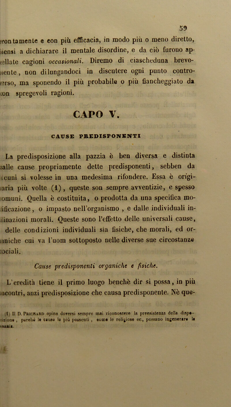 rfontornente e con più efficacia, in modo più o meno diretto, iensi a dichiarare il mentale disordine, e da ciò furono ap- riate cagioni occasionali. Diremo di eiascheduna breve- mente, non dilungandoci in discutere ogni punto contro- t?rso, ma sponendo il più probabile o più fiancheggiato da ,on spregevoli ragioni. CAPO V. CAUSE PREDISPONENTI La predisposizione alla pazzia è ben diversa e distinta alle cause propriamente dette predisponenti, sebben da icuni si volesse in una medesima rifondere. Essa è origi- naria più volte (1) , queste son sempre avventizie, e spesso omuni. Quella è costituita, o prodotta da una specifica mo- ificazione, o impasto nell’organismo , e dalle individuali in- umazioni morali. Queste sono l’effetto delle universali cause, delle condizioni individuali sia fisiche, che morali, ed or- uniche cui va 1’uom sottoposto nelle diverse sue circostanze ociali. Cause predisponenti organiche e fisiche. L’eredità tiene il primo luogo benché dir si possa, in più scontri, anzi predisposizione che causa predisponente. Nè que- (l) Il D. Puicbard opina dorerai sempre mai riconoscere la preesistenza della dispa- izione , pwrehó 1« cause la più possenti , eome le religioso ec., possano ingenerare la t-aaaia.