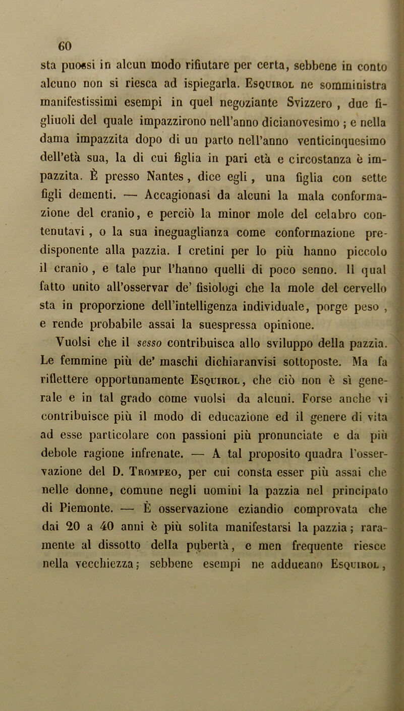 sta puo«si in alcun modo rifiutare per certa, sebbene in conto alcuno non si riesca ad Spiegarla. Esquirol ne somministra manifestissimi esempi in quel negoziante Svizzero , due fi- gliuoli del quale impazzirono nell’anno dicianovesimo ; e nella dama impazzita dopo di un parto nell’anno venticinquesimo dell’età sua, la di cui figlia in pari età e circostanza è im- pazzita. È presso Nantes, dice egli, una figlia con sette figli dementi. — Accagionasi da alcuni la mala conforma- zione del cranio, e perciò la minor mole del celabro con- tenutavi , o la sua ineguaglianza come conformazione pre- disponente alla pazzia. I cretini per lo più hanno piccolo il cranio , e tale pur l’hanno quelli di poco senno. 11 qual fatto unito all’osservar de’ fisiologi che la mole del cervello sta in proporzione dell’intelligenza individuale, porge peso , e rende probabile assai la suespressa opinione. Vuoisi che il sesso contribuisca allo sviluppo della pazzia. Le femmine più de’ maschi dichiaranvisi sottoposte. Ma fa riflettere opportunamente Esquirol, che ciò non è sì gene- rale e in tal grado come vuoisi da alcuni. Forse anche vi contribuisce più il modo di educazione ed il genere di vita ad esse particolare con passioni più pronunciate e da più debole ragione infrenate. — A tal proposito quadra l’osser- vazione del D. Trompeo, per cui consta esser più assai che nelle donne, comune negli uomini la pazzia nel principato di Piemonte. — È osservazione eziandio comprovata che dai 20 a 40 anni è più solita manifestarsi la pazzia ; rara- mente al dissotto della pubertà, e men frequente riesce nella vecchiezza ; sebbene esempi ne adducano Esquirol ,