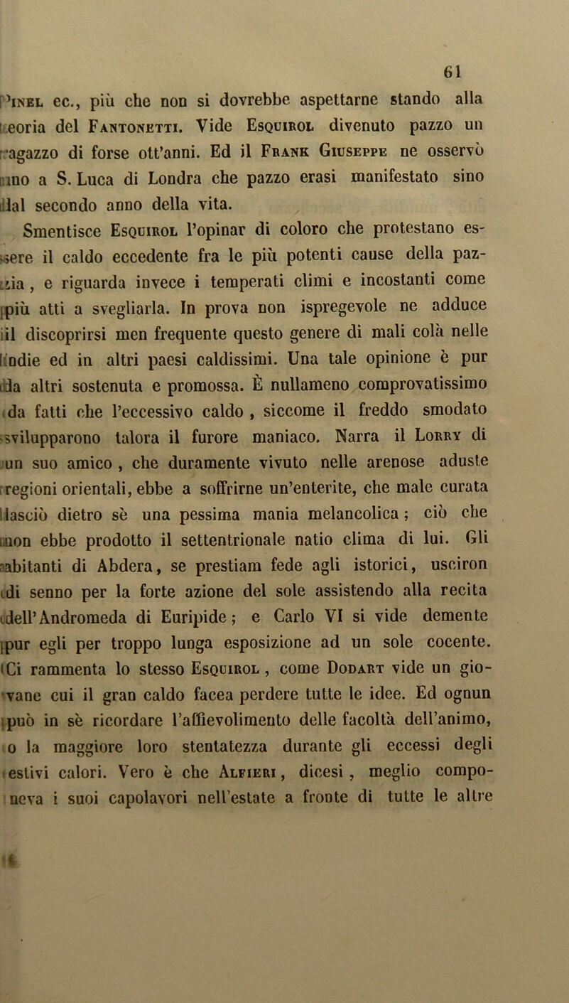 I ’inel ec., più che non si dovrebbe aspettarne stando alla eoria del Fantonetti. Vide Esquirol divenuto pazzo un ragazzo di forse ott’anni. Ed il Frank Giuseppe ne osservò nino a S. Luca di Londra che pazzo erasi manifestato sino dal secondo anno della vita. Smentisce Esquirol l’opinar di coloro che protestano es- sere il caldo eccedente fra le più potenti cause della paz- zia , e riguarda invece i temperati climi e incostanti come jpiù atti a svegliarla. In prova non Spregevole ne adduce il discoprirsi men frequente questo genere di mali colà nelle Indie ed in altri paesi caldissimi. Una tale opinione è pur dia altri sostenuta e promossa. È nullameno comprovatissimo da fatti che l’eccessivo caldo , siccome il freddo smodato 'Svilupparono talora il furore maniaco. Narra il Lorry di un suo amico , che duramente vivuto nelle arenose aduste regioni orientali, ebbe a soffrirne un’enterite, che male curata i lasciò dietro se una pessima mania melancolica ; ciò che iuon ebbe prodotto il settentrionale natio clima di lui. Gli -abitanti di Abdera, se prestiam fede agli istorici, usciron idi senno per la forte azione del sole assistendo alla recita idell’Andromeda di Euripide ; e Carlo VI si vide demente (pur egli per troppo lunga esposizione ad un sole cocente, iCi rammenta lo stesso Esquirol, come Dodart vide un gio- vane cui il gran caldo facea perdere tutte le idee. Ed ognun può in se ricordare l’affievolimento delle facolta dell’animo, o la maggiore loro stentatezza durante gli eccessi degli estivi calori. Vero è che Alfieri, dicesi, meglio compo- neva i suoi capolavori nell’estate a fronte di tutte le altre i