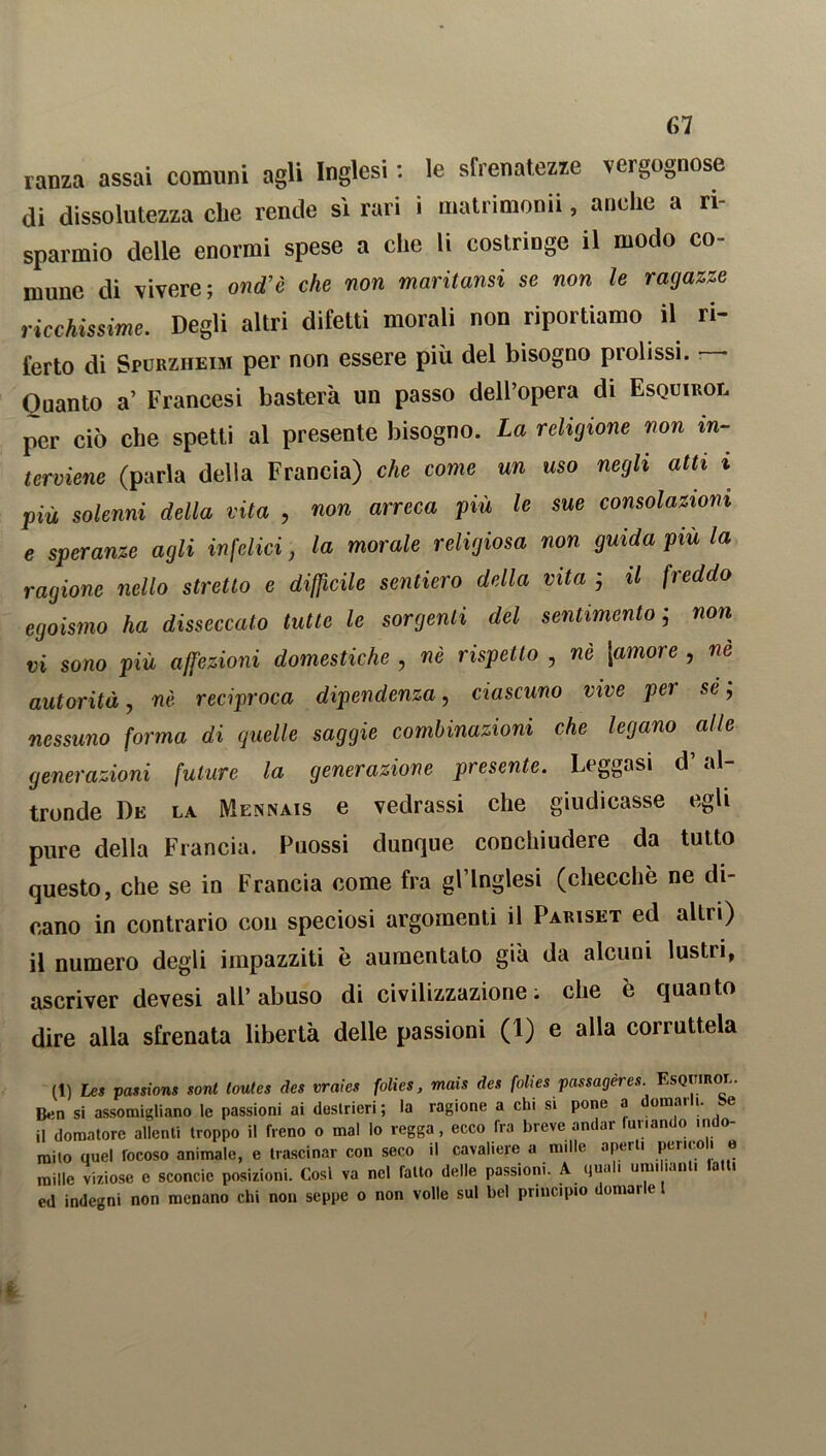 ranza assai comuni agli Inglesi : le sfrenatezze vergognose di dissolutezza che rende sì rari i matrimonn, anche a ri- sparmio delle enormi spese a che li costringe il modo co- mune di vivere; ond’è che non maritami se non le ragazze ricchissime. Degli altri difetti morali non riportiamo il ri- ferto di Spurzheim per non essere più del bisogno prolissi. — Quanto a’ Francesi basterà un passo dell’opera di Esquirol per ciò che spetti al presente bisogno. La religione non in- terviene (parla della Francia) che come un uso negli atti i più solenni della vita , non arreca più le sue consolazioni e speranze agli infelici, la morale religiosa non guida più la ragione nello stretto e difficile sentiero della vita ; il freddo egoismo ha disseccato tutte le sorgenti del sentimento ; non vi sono più affezioni domestiche , nè rispetto , nè [amore , ne autorità, nè reciproca dipendenza, ciascuno vive per se; nessuno forma di quelle saggie combinazioni che legano alle generazioni future la generazione presente. Leggasi d’al- tronde De la Mennais e vedrassi che giudicasse egli pure della Francia. Puossi dunque conchiudere da tutto questo, che se in Francia come fra gl’inglesi (checche ne di- cano in contrario con speciosi argomenti il Pariset ed altri) il numero degli impazziti è aumentato già da alcuni lustri, ascriver devesi all’abuso di civilizzazione, che è quanto dire alla sfrenata libertà delle passioni (1) e alla corruttela (1) Les passioni soni loutes des vraies folies, mais des folies passageres. EsQirmor. Ben si assomigliano le passioni ai destrieri; la ragione a chi si pone a domarli. Se il domatore allenti troppo il freno o mal lo regga, ecco fra breve andar unan o in o mito quel focoso animale, e trascinar con seco il cavaliere a mille aperti perico i e mille viziose e sconcio posizioni. Cosi va nel fatto delle passioni. A quali unii unti a i ed indegni non menano chi non seppe o non volle sul bel principio domarle l