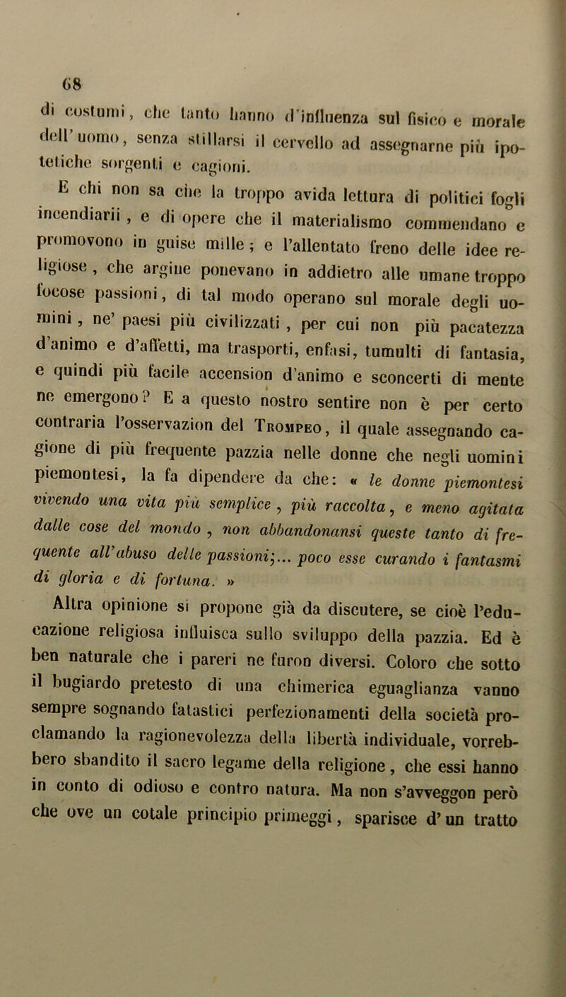 di costumi, che tanto hanno d'influenza sul fisico e morale dell uomo, senza stillarsi il cervello ad assegnarne più ipo- tetiche sorgenti e cagioni. E chl non sa ci)0 ,a troppo avida lettura di politici fogli incendiarli , e di opere che il materialismo commendano e promovono in guise mille ; e l’allentato freno delle idee re- ligiose , che argine ponevano in addietro alle umane troppo focose passioni, di tal modo operano sul morale degli uo- mini, ne’ paesi più civilizzati, per cui non più pacatezza d’animo e d’affetti, ma trasporti, enfasi, tumulti di fantasia, e quindi più tacile accension d’animo e sconcerti di mente ne emergono ? E a questo nostro sentire non è per certo contraria l’osservazion del Trompeo, il quale assegnando ca- gione di più frequente pazzia nelle donne che negli uomini piemontesi, la fa dipendere da che: « le donne piemontesi vivendo una vita più semplice , più raccolta, e meno agitata dalle cose del mondo , non abbandonami queste tanto di fre- quente all’abuso delle passioni-... poco esse curando i fantasmi di gloria e di fortuna. » Altra opinione si propone già da discutere, se cioè l’edu- cazione religiosa influisca sullo sviluppo della pazzia. Ed è ben naturale che i pareri ne fumo diversi. Coloro che sotto il bugiardo pretesto di una chimerica eguaglianza vanno sempre sognando fatastici perfezionamenti della società pro- clamando la ragionevolezza della libertà individuale, vorreb- bero sbandito il sacro legame della religione, che essi hanno in conto di odioso e contro natura. Ma non s’avveggon però che ove un cotale principio primeggi, sparisce d’un tratto