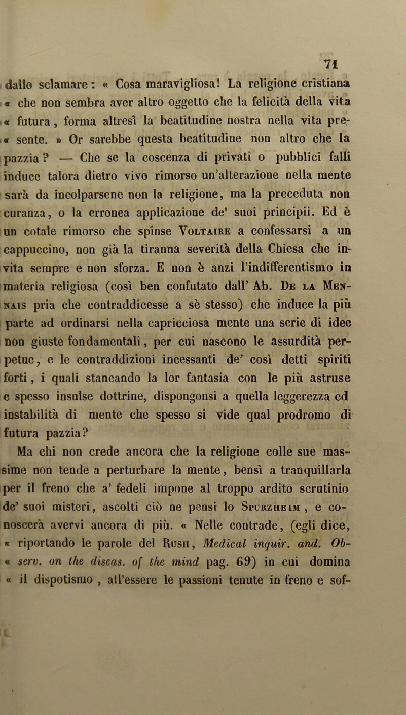 dallo sciamare : « Cosa maravigliosa! La religione cristiana « che non sembra aver altro oggetto che la felicità della vita « futura, forma altresì la beatitudine nostra nella vita pre- « sente. » Or sarebbe questa beatitudine non altro che la pazzia ? — Che se la coscenza di privati o pubblici falli induce talora dietro vivo rimorso un’alterazione nella mente sarà da incolparsene non la religione, ma la preceduta non curanza, o la erronea applicazione de' suoi principii. Ed è un cotale rimorso che spinse Voltaire a confessarsi a un cappuccino, non già la tiranna severità della Chiesa che in- vita sempre e non sforza. E non è anzi l’indifferentismo in materia religiosa (cosi ben confutato dall’ Ab. De la Men- nais pria che contraddicesse a sè stesso) che induce la più parte ad ordinarsi nella capricciosa mente una serie di idee non giuste fondamentali, per cui nascono le assurdità per- petue, e le contraddizioni incessanti de’ così detti spiriti forti, i quali stancando la lor fantasia con le più astruse e spesso insulse dottrine, dispongonsi a quella leggerezza ed instabilità di mente che spesso si vide qual prodromo di futura pazzia? Ma chi non crede ancora che la religione colle sue mas- sime non tende a perturbare la mente, bensì a tranquillarla per il freno che a’ fedeli impone al troppo ardito scrutinio de’suoi misteri, ascolti ciò ne pensi lo Spurzheim , e co- noscerà avervi ancora di più. « Nelle contrade, (egli dice, « riportando le parole del Rusu, Medicai inquir. and. Ob- « serv. on thè diseas. o[ thè mind pag. 69) in cui domina « il dispotismo , all’essere le passioni tenute in freno e sof-