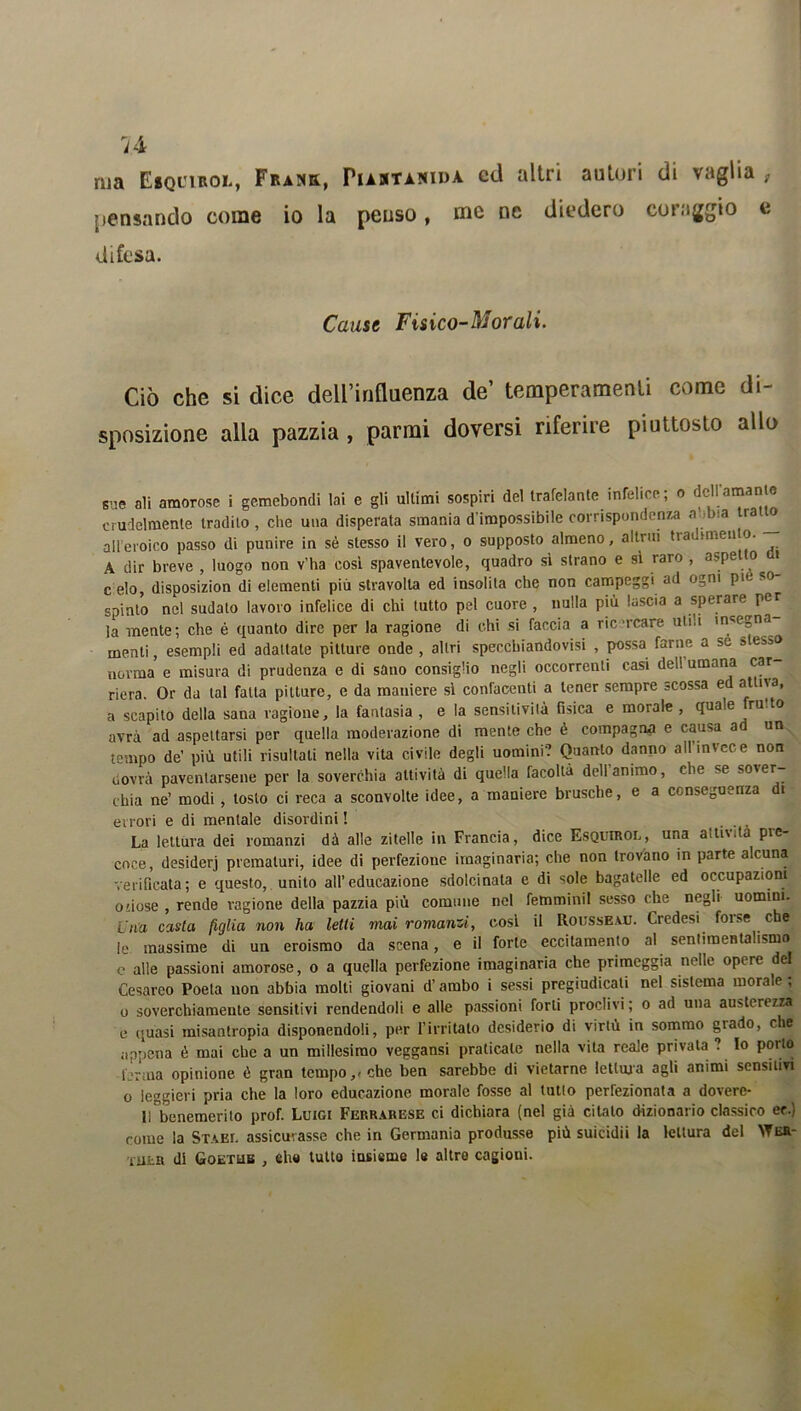 ma Eiquibol, Frank, Pustanida cd altri autori di vaglia , pensando come io la penso, me ne diedero coraggio e difesa. Cause Fisico-Morali. Ciò che si dice dell’influenza de’ temperamenti come di- sposizione alla pazzia , parrai doversi riferire piuttosto allo sue ali amorose i gemebondi lai e gli ultimi sospiri del trafelante infelice; o dell amari c crudelmente tradito, che una disperata smania d'impossibile corrispondenza aobia trai all eroico passo di punire in sé stesso il vero, o supposto almeno, altrui tradimento. A dir breve , luogo non v'ha così spaventevole, quadro sì strano e si raro , aspetto m c elo, disposizion di elementi più stravolta ed insolita che non campeggi ad ogni pie o spinto nel sudalo lavoro infelice di chi tutto pel cuore , nulla più lascia a sperare per la mente; che é quanto dire per la ragione di chi si faccia a ricreare uti;i insegna menti, esempli ed adattate pitture onde , altri specebiandovisi , possa farne a se » esso norma e misura di prudenza e di sano consiglio negli occorrenti casi dell umana car riera. Or da tal falla pitture, e da maniere sì confacenti a tener sempre scossa e atlna, a scapito della sana ragione, la fantasia , e la sensitività fisica e morale , quale frutto avrà ad aspettarsi per quella moderazione di mente che è compagna e causa a un tempo de’ più utili risultati nella vita civile degli uomini? Quanto danno all invece non ilovrà paventarsene per la soverchia attività di quella facoltà dell animo, che se sover- chia ne’ modi , tosto ci reca a sconvolte idee, a maniere brusche, e a conseguenza di errori e di mentale disordini ! . La lettura dei romanzi dà alle zitelle in Francia, dice Esquirol, una attività pre- coce, desiderj prematuri, idee di perfezione imaginaria; che non trovano in parte alcuna verificata; e questo, unito all’educazione sdolcinata e di sole bagatelle ed occupazioni oiiose , rende ragione della pazzia più comune nel fetnminil sesso che negli uomini. Una casta figlia non ha letti mai romanzi, cosi il Rousseau. Credesi forse che le massime di un eroismo da scena, e il forte eccitamento al sentimentalismo e alle passioni amorose, o a quella perfezione imaginaria che primeggia nelle opere del Cesareo Poeta non abbia molti giovani d’ambo i sessi pregiudicali nel sistema morale , o soverchiamente sensitivi rendendoli e alle passioni forti proclivi ; o ad una austerezza e quasi misantropia disponendoli, per l’irritato desiderio di virtù in sommo grado, che appena è mai che a un millesimo veggansi praticale nella vita reale privala ? lo porto -ferma opinione è gran tempo,, che ben sarebbe di vietarne lettola agli animi sensitivi o leggieri pria che la loro educazione morale fosse al tutlo perfezionata a dovere- 11 benemerito prof. Luigi Ferrarese ci dichiara (nel già citalo dizionario classico er.) come la Stasi, assicurasse che in Germania produsse più suicidii la lettura del YTer- TUta di Goetub , ehe tutto insieme le altre cagioni.