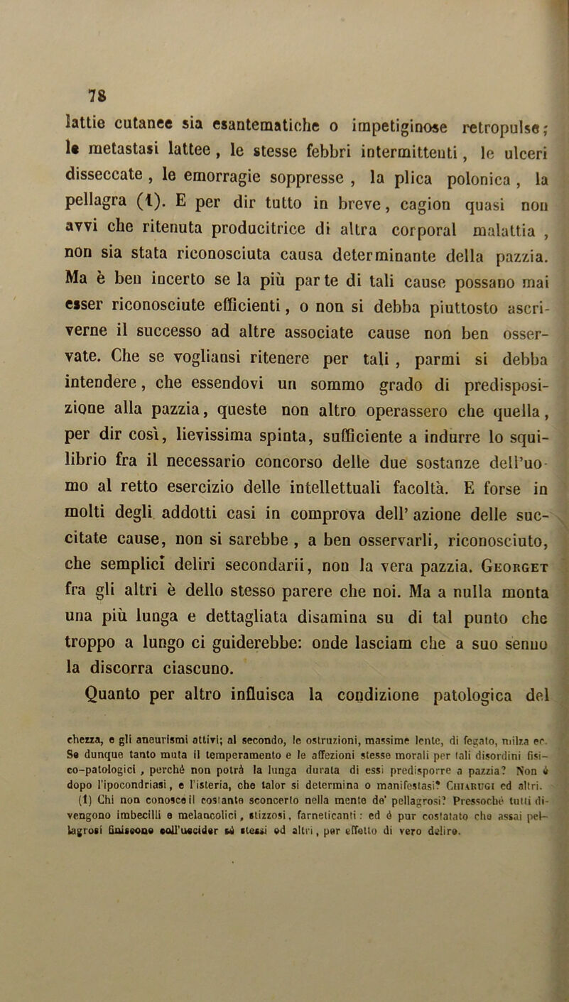 lattie cutanee sia esantematiche o impetiginose retropulse; le metastasi lattee, le stesse febbri intermittenti, le ulceri disseccate , le emorragie soppresse , la plica polonica , la pellagra (t). E per dir tutto in breve, cagion quasi non avvi che ritenuta producitrice di altra corporal malattia , non sia stata riconosciuta causa determinante della pazzia. Ma è ben incerto se la più par te di tali cause possano mai esser riconosciute efficienti, o non si debba piuttosto ascri- verne il successo ad altre associate cause non ben osser- vate. Che se vogliansi ritenere per tali , parmi si debba intendere, che essendovi un sommo grado di predisposi- zione alla pazzia, queste non altro operassero che quella, per dir cosi, lievissima spinta, sufficiente a indurre lo squi- librio fra il necessario concorso delle due sostanze dell’uo mo al retto esercizio delle intellettuali facoltà. E forse in molti degli addotti casi in comprova dell’ azione delle suc- citate cause, non si sarebbe , a ben osservarli, riconosciuto, che semplici deliri secondarii, non la vera pazzia. Georget fra gli altri è dello stesso parere che noi. Ma a nulla monta una più lunga e dettagliata disamina su di tal punto che troppo a lungo ci guiderebbe: onde lasciam che a suo senno la discorra ciascuno. Quanto per altro influisca la condizione patologica del ehezza, o gli aneurismi attiri; al secondo, le ostruzioni, massime lente, di fegato, milza er. So dunque tanto muta il temperamento e le affezioni stesse morali per tali disordini fisi- co-patologici , perché non potrà la lunga durala di essi predisporre a pazzia? Non é dopo l’ipocondriasi, e l’isteria, che talor si determina o manifestasi? Chiarugi ed altri. (t) Chi non conosce il costante sconcerto nella mento de' pellagrosi? Pressoché tulli di- vengono imbecilli a melancolici, stizzosi. farneticanti : ed é pur costatato dio assai pel- lagrosi finiscono coll’uccider sé stessi od altri, per effetto di vero deliro.