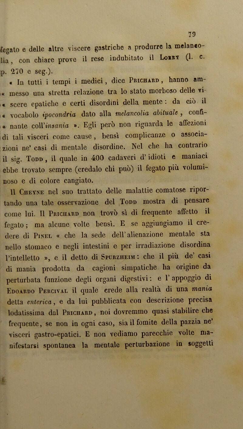 fegato e delle altre viscere gastriche a produrre la melanto- lia, con chiare prove il rese indubitato il Loia* (1* c- p. 270 e seg.). € la tutti i tempi i medici, dice Prichard , hanno am- « messo una stretta relazione tra lo stato morboso delle vi « scere epatiche e certi disordini della mente, da ciò il « vocabolo ipocondria dato alla melancolia abituale , confì- « nante coll’insania ». Egli però non riguarda le affezioni di tali visceri come cause, bensì complicanze o associa- zioni ne’ casi di mentale disordine. Nel che ha contrario il sig. Todd , il quale in 400 cadaveri d’idioti e maniaci ebbe trovato sempre (credalo chi può) il fegato più volumi- noso e di colore cangiato. Il Cheyne nel suo trattato delle malattie comatose ripor- tando una tale osservazione del ^odd mostra di pensare come lui. Il Prichard non trovò sì di frequente affetto il fegato ; ma alcune volte bensì. E se aggiungiamo il cre- dere di Pinel « che la sede dell’alienazione mentale sta nello stomaco e negli intestini e per irradiazione disordina l’intelletto », e il detto di Spurzheim: che il più de’ casi di mania prodotta da cagioni simpatiche ha origine da perturbata funzione degli organi digestivi : e P appoggio di Edoardo Percival il quale erede alla realtà di una mania detta enterica, e da lui pubblicata con descrizione precisa lodatissima dal Prichard , noi dovremmo quasi stabilire che frequente, se non in ogni caso, sia il fomite della pazzia ne visceri gastro-epatici. E non vediamo parecchie volte ma- nifestarsi spontanea la mentale perturbazione in soggetti &