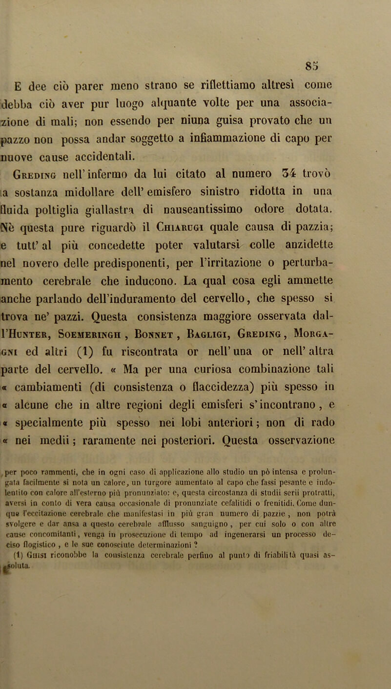 E dee ciò parer meno strano se riflettiamo altresì come debba ciò aver pur luogo alquante volte per una associa- zione di mali; non essendo per niuna guisa provato che un pazzo non possa andar soggetto a infiammazione di capo per nuove cause accidentali. Greding nell’infermo da lui citato al numero 34 trovò a sostanza midollare dell’ emisfero sinistro ridotta in una fluida poltiglia giallastra di nauseantissimo odore dotata. Nò questa pure riguardò il Chiarugi quale causa di pazzia; e tutt’ al più concedette poter valutarsi colle anzidetto nel novero delle predisponenti, per l’irritazione o perturba- mento cerebrale che inducono. La qual cosa egli ammette anche parlando dell’induramento del cervello, che spesso si trova ne’ pazzi. Questa consistenza maggiore osservata dal- I’Hunter, Soemeringh , Bonnet , Bagligi, Greding, Morga- gni ed altri (1) fu riscontrata or nell’ una or nell’ altra parte del cervello. « Ma per una curiosa combinazione tali « cambiamenti (di consistenza o flaccidezza) più spesso in « alcune che in altre regioni degli emisferi s’incontrano, e « specialmente più spesso nei lobi anteriori; non di rado « nei medii ; raramente nei posteriori. Questa osservazione per poco rammenti, che in ogni caso di applicazione allo studio un pò intensa e prolun- gata facilmente si nota un calore, un turgore aumentalo al capo che Tassi pesante e indo- Icniito con calore all’esterno piò pronunziato: e, questa circostanza di studii serii protratti, aversi in conto di vera causa occasionale di pronunziate cefali lidi o freni lidi. Come dun- que l’eccitazione cerebrale che manifestasi in piò gran numero di pazzie , non potrà svolgere e dar ansa a questo cerebrale afflusso sanguigno , per cui solo o con altre cause concomitanti, venga in prosecuzione di tempo ad ingenerarsi un processo de- ciso flogistico , e le sue conosciute determinazioni ? (1) Gutsi riconobbe la consistenza cerebrale perfino al punto di friabilità quasi as- ; |Soluta.