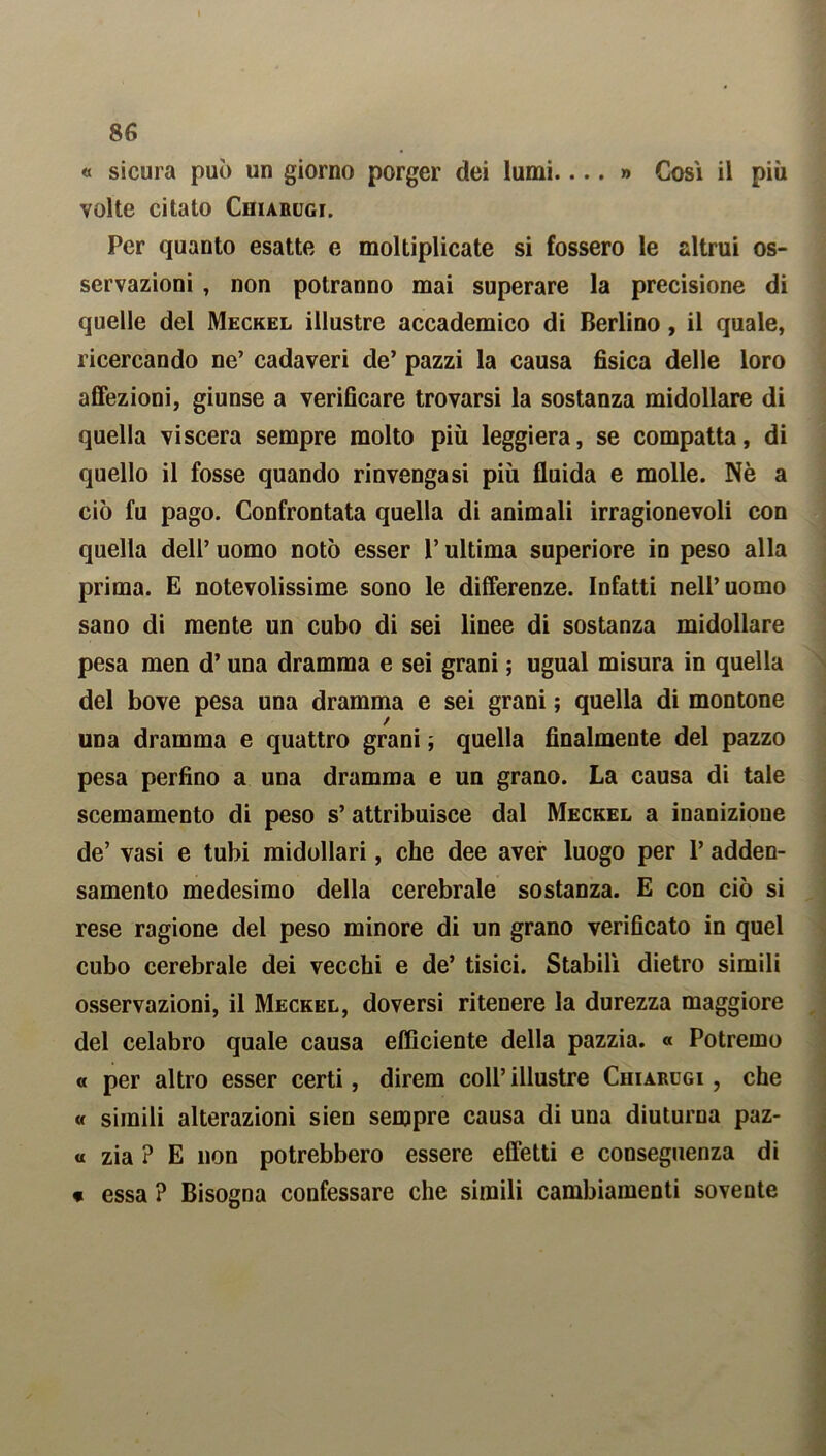 « sicura può un giorno porger dei lumi....» Così il più volte citato Chiarugi. Per quanto esatte e moltiplicate si fossero le altrui os- servazioni , non potranno mai superare la precisione di quelle del Meckel illustre accademico di Berlino , il quale, ricercando ne’ cadaveri de’ pazzi la causa fisica delle loro affezioni, giunse a verificare trovarsi la sostanza midollare di quella viscera sempre molto più leggiera, se compatta, di quello il fosse quando rinvengasi più fluida e molle. Nè a ciò fu pago. Confrontata quella di animali irragionevoli con quella dell’ uomo notò esser l’ultima superiore in peso alla prima. E notevolissime sono le differenze. Infatti nell’uomo sano di mente un cubo di sei linee di sostanza midollare pesa men d’una dramma e sei grani ; ugual misura in quella del bove pesa una dramma e sei grani ; quella di montone una dramma e quattro grani ; quella finalmente del pazzo pesa perfino a una dramma e un grano. La causa di tale scemamento di peso s’ attribuisce dal Meckel a inanizione de’ vasi e tubi midollari, che dee aver luogo per 1’ adden- samento medesimo della cerebrale sostanza. E con ciò si rese ragione del peso minore di un grano verificato in quel cubo cerebrale dei vecchi e de’ tisici. Stabilì dietro simili osservazioni, il Meckel, doversi ritenere la durezza maggiore del celabro quale causa efficiente della pazzia. « Potremo « per altro esser certi, direm coll’ illustre Chiarugi , che « simili alterazioni sien sempre causa di una diuturna paz- « zia ? E non potrebbero essere effetti e conseguenza di * essa ? Bisogna confessare che simili cambiamenti sovente