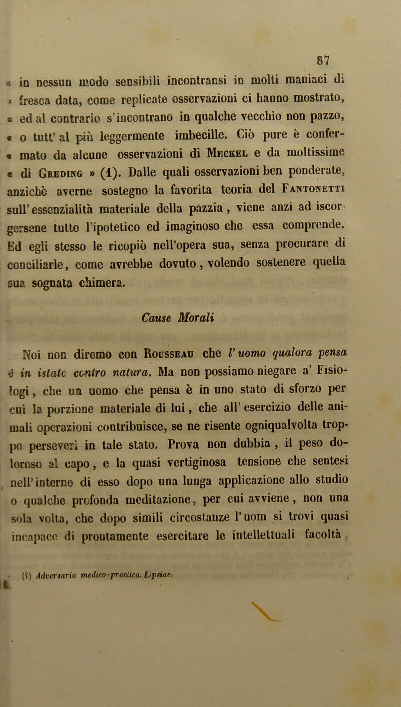 « in nessun modo sensibili incontransi in molti maniaci di * fresca data, come replicate osservazioni ci hanno mostrato, « ed al contrario s’incontrano in qualche vecchio non pazzo, « o tutt’ al più leggermente imbecille. Ciò pure è confer- « mato da alcune osservazioni di Mkckel e da moltissime « di Greding » (1). Dalle quali osservazioni ben ponderate» anziché averne sostegno la favorita teoria del Fantonetti sull’essenzialità materiale della pazzia, viene anzi ad iscor- gersene tutto l’ipotetico ed imaginoso che essa comprende. Ed egli stesso le ricopiò nell’opera sua, senza procurare di conciliarle, come avrebbe dovuto, volendo sostenere quella sua sognata chimera. Cause Morali Noi non diremo con Rousseau che V uomo qualora pensa è in istatc centro natura. Ma non possiamo niegare a’ Fisio- logi , che un uomo che pensa è in uno stato di sforzo per cui la porzione materiale di lui, che all’ esercizio delle ani- mali operazioni contribuisce, se ne risente ogniqualvolta trop- po perseveri in tale stato. Prova non dubbia , il peso do- loroso al capo, e la quasi vertiginosa tensione che sentesi nell’interno di esso dopo una lunga applicazione allo studio o qualche profonda meditazione, per cui avviene, non una sola volta, che dopo simili circostanze 1* uom si trovi quasi incapace di prontamente esercitare le intellettuali facoltà 9 (i) Advertaria medico-praclica. Lifsiae. Ifc