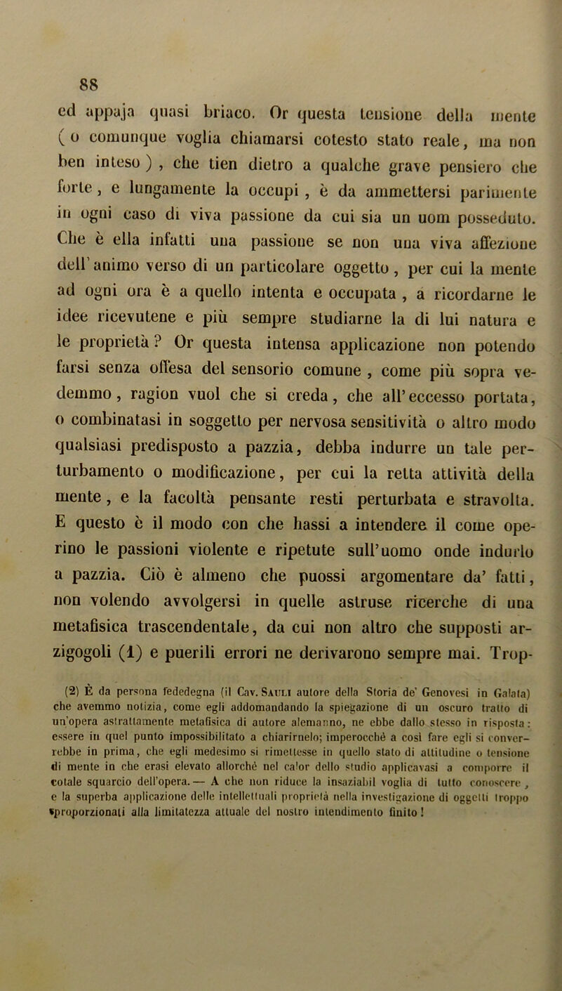 ed appaja quasi briaco. Or questa tensione della mente (o comunque voglia chiamarsi cotesto stato reale, ina non ben inteso ) , che tien dietro a qualche grave pensiero che forte, e lungamente la occupi , è da ammettersi parimente in ogni caso di viva passione da cui sia un uom posseduto. Che è ella infatti una passione se non una viva affezione dell animo verso di un particolare oggetto, per cui la niente ad ogni ora è a quello intenta e occupata , a ricordarne le idee ricevutene e più sempre studiarne la di lui natura e le proprietà ? Or questa intensa applicazione non potendo farsi senza offesa del sensorio comune , come più sopra ve- demmo , ragion vuol che si creda, che all’eccesso portata, o combinatasi in soggetto per nervosa sensitività o altro modo qualsiasi predisposto a pazzia, debba indurre un tale per- turbamento o modificazione, per cui la retta attività della mente, e la facoltà pensante resti perturbata e stravolta. E questo è il modo con che hassi a intendere il come ope- rino le passioni violente e ripetute sull’uomo onde indurlo a pazzia. Ciò è almeno che puossi argomentare da’ fatti, non volendo avvolgersi in quelle astruse ricerche di una metafisica trascendentale, da cui non altro che supposti ar- zigogoli (1) e puerili errori ne derivarono sempre mai. Trop- (2) È da persona fededegna (il Cav. Satili autore della Storia de’ Genovesi in Calata) che avemmo notizia, come egli addomandando la spiegazione di un oscuro tratto di un’opera astrattamente metafisica di autore alemanno, ne ebbe dallo stesso in risposta: essere in quel punto impossibilitato a chiarirnelo; imperocché a cosi fare egli si conver- rebbe in prima, che egli medesimo si rimettesse in quello stato di altitudine o tensione «li mente in che erasi elevato allorché nel calor dello studio applicavasi a comporre il cotale squarcio dell’opera. — A che non riduce la insaziabil voglia di lutto conoscere , e la superba applicazione delle intellettuali proprietà nella investigazione di oggetti troppo «proporzionati alla limitatezza attuale del nostro intendimento finito !