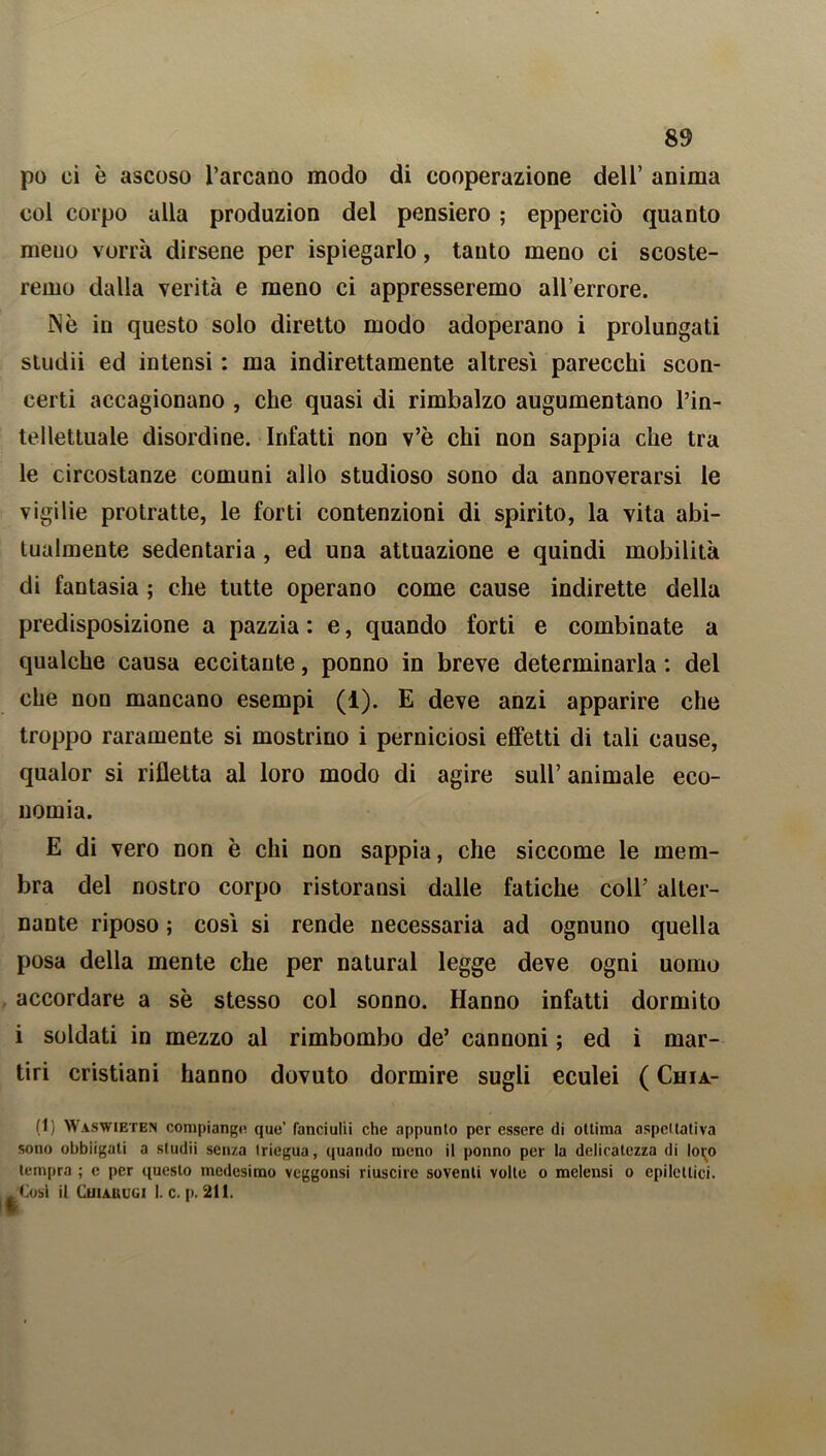 po ci è ascoso l’arcano modo di cooperazione dell’ anima col corpo alla produzion del pensiero ; epperciò quanto meuo vorrà dirsene per Spiegarlo, tanto meno ci scoste- remo dalla verità e meno ci appresseremo all’errore. IN è in questo solo diretto modo adoperano i prolungati studii ed intensi : ma indirettamente altresì parecchi scon- certi accagionano , che quasi di rimbalzo augumentano l’in- tellettuale disordine. Infatti non v’è chi non sappia che tra le circostanze comuni alio studioso sono da annoverarsi le vigilie protratte, le forti contenzioni di spirito, la vita abi- tualmente sedentaria , ed una attuazione e quindi mobilità di fantasia ; che tutte operano come cause indirette della predisposizione a pazzia : e, quando forti e combinate a qualche causa eccitante, ponno in breve determinarla : del che non mancano esempi (1). E deve anzi apparire che troppo raramente si mostrino i perniciosi effetti di tali cause, qualor si rifletta al loro modo di agire sull’ animale eco- nomia. E di vero non è chi non sappia, che siccome le mem- bra del nostro corpo ristoransi dalle fatiche coll’ alter- nante riposo ; così si rende necessaria ad ognuno quella posa della mente che per naturai legge deve ogni uomo accordare a sè stesso col sonno. Hanno infatti dormito i soldati in mezzo al rimbombo de’ cannoni ; ed i mar- tiri cristiani hanno dovuto dormire sugli eculei ( Chia- (1) Waswieten compiango que’ fanciulli che appunto per essere di ottima aspettativa sono obbligali a sludii senza Iriegua, quando meno il ponno per la delicatezza di loi;o tempra ; e per questo medesimo veggonsi riuscire soventi volte o melensi o epilettici. /Cosi il Cuiakugi I. c. p. 211.