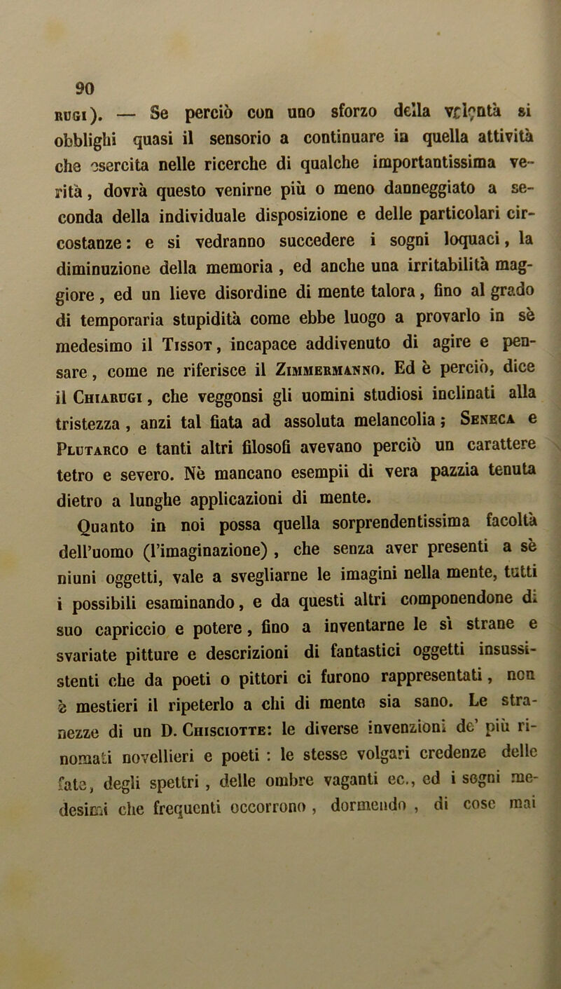 rugi). — Se perciò con uno sforzo della vrì?ntà &i obblighi quasi il sensorio a continuare in quella attività che esercita nelle ricerche di qualche importantissima ve- rità , dovrà questo venirne più o meno danneggiato a se- conda della individuale disposizione e delle particolari cir- costanze : e si vedranno succedere i sogni loquaci, la diminuzione della memoria , ed anche una irritabilità mag- giore , ed un lieve disordine di mente talora, fino al grado di temporaria stupidità come ebbe luogo a provarlo in sè medesimo il Tissot , incapace addivenuto di agire e pen- sare , come ne riferisce il Zimmermanno. Ed è perciò, dice il Chiarugi , che veggonsi gli uomini studiosi inclinati alla tristezza , anzi tal fiata ad assoluta melancolia ; Seneca e Plutarco e tanti altri filosofi avevano perciò un carattere tetro e severo. Nè mancano esempii di vera pazzia tenuta dietro a lunghe applicazioni di mente. Quanto in noi possa quella sorprendentissima facoltà dell’uomo (l’imaginazione) , che senza aver presenti a sè niuni oggetti, vale a svegliarne le imagini nella mente, tutti i possibili esaminando, e da questi altri componendone d* suo capriccio e potere, fino a inventarne le si strane e svariate pitture e descrizioni di fantastici oggetti insussi- stenti che da poeti o pittori ci furono rappresentati, non è mestieri il ripeterlo a chi di mente sia sano. Le stra- nezze di un D. Chisciotte: le diverse invenzioni de’ più ri- nomati novellieri e poeti : le stesse volgari credenze delle fate, degli spettri , delle ombre vaganti ec., ed i sogni me- desimi che frequenti occorrono , dormendo , di cose mai