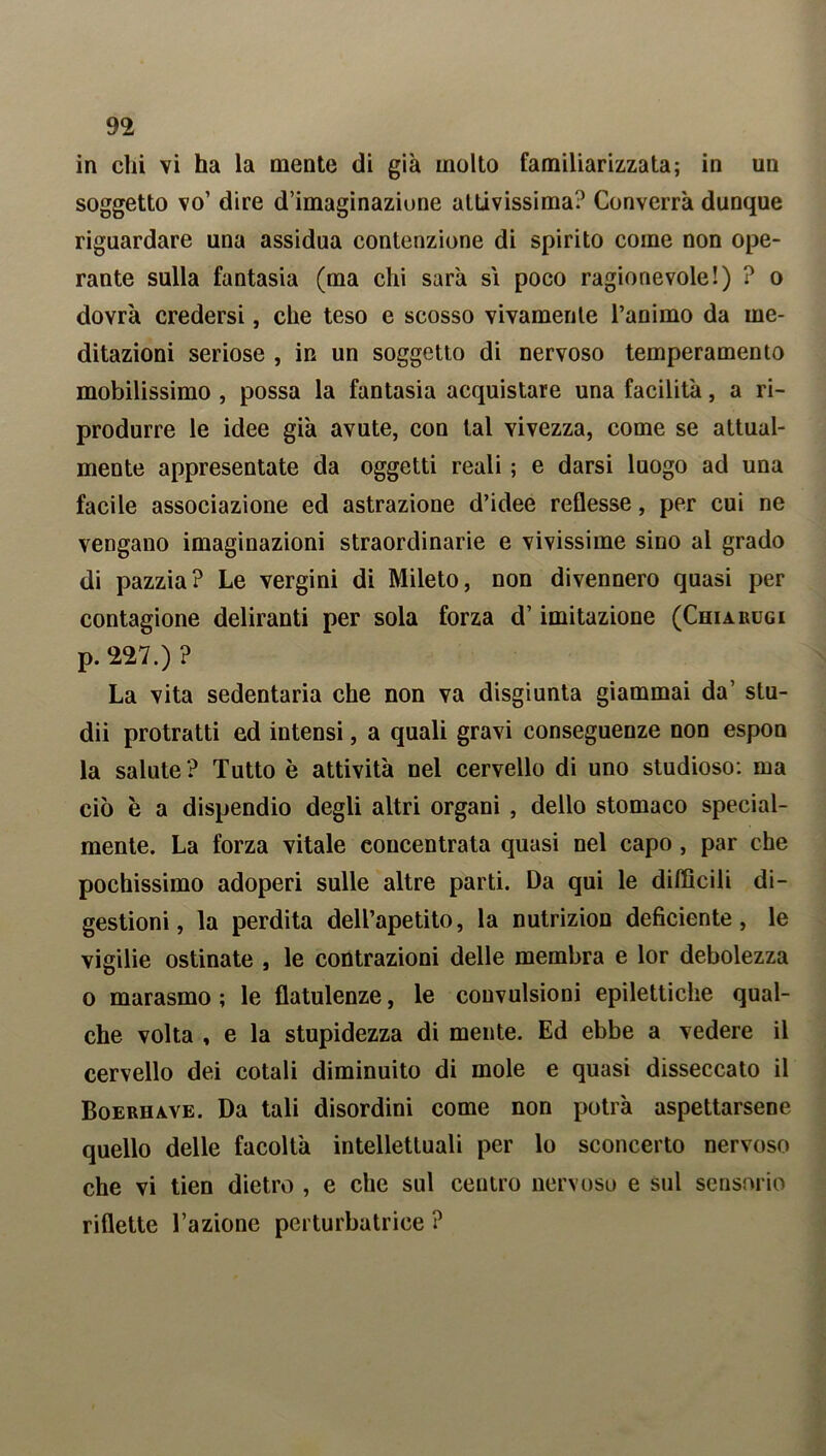 in chi vi ha la mente di già molto familiarizzata; in un soggetto vo’ dire d’imaginazione attivissima? Converrà dunque riguardare una assidua contenzione di spirito come non ope- rante sulla fantasia (ma chi sarà si poco ragionevole!) ? o dovrà credersi, che teso e scosso vivamente Tammo da me- ditazioni seriose , in un soggetto di nervoso temperamento mobilissimo , possa la fantasia acquistare una facilità, a ri- produrre le idee già avute, con tal vivezza, come se attual- mente appresentate da oggetti reali ; e darsi luogo ad una facile associazione ed astrazione d’idee reflesse, per cui ne vengano imaginazioni straordinarie e vivissime sino al grado di pazzia? Le vergini di Mileto, non divennero quasi per contagione deliranti per sola forza d’imitazione (Chiarugi p. 227.) ? La vita sedentaria che non va disgiunta giammai da’ stu- dii protratti ed intensi, a quali gravi conseguenze non espon la salute ? Tutto è attività nel cervello di uno studioso: ma ciò è a dispendio degli altri organi , dello stomaco special- mente. La forza vitale concentrata quasi nel capo, par che pochissimo adoperi sulle altre parti. Da qui le difficili di- gestioni, la perdita dell’apetito, la nutrizion deficiente, le vigilie ostinate , le contrazioni delle membra e lor debolezza o marasmo ; le flatulenze, le convulsioni epilettiche qual- che volta , e la stupidezza di mente. Ed ebbe a vedere il cervello dei cotali diminuito di mole e quasi disseccato il Boerhave. Da tali disordini come non potrà aspettarsene quello delle facoltà intellettuali per lo sconcerto nervoso che vi tien dietro , e che sul centro nervoso e sul sensorio riflette Tazione perturbatrice ?
