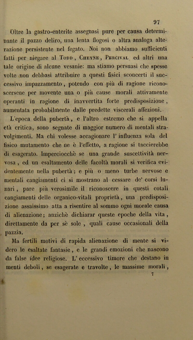 Oltre la gastro-enterite assegnasi pure per causa determi- nante il pazzo deliro, una lenta flogosi o altra analoga alte- razione persistente nel fegato. Noi non abbiamo sufficienti fatti per niegare al Todd , CiieyNe , Percival ed altri una tale origine di alcune vesanie: ma stiamo persuasi che spesse volte non debbasi attribuire a questi fisici sconcerti il suc- cessivo impazzamento, potendo con più di ragione ricono- scersene per movente una o più cause morali attivamente operanti in ragione di inavvertita forte predisposizione, aumentata probabilmente dalle predette viscerali affezioni. L’epoca della pubertà, e l’altro estremo che si appella età critica, sono segnate di maggior numero di mentali stra- volgimenti. Ma chi volesse accagionare l’influenza sola del fisico mutamento che ne è l’effetto, a ragione si taccierebbe di esagerato. Imperciocché se una grande suscettività ner- vosa , ed un esaltamento delle facoltà morali si verifica evi- dentemente nella pubertà ; e più o meno turbe nervose e mentali cangiamenti ci si mostrano al cessare de’ corsi lu- nari , pare più verosimile il riconoscere in questi cotali cangiamenti delle organico-vitali proprietà, una predisposi- zione assaissimo atta a risentire al sommo ogni morale causa di alienazione ; anziché dichiarar queste epoche della vita , direttamente da per sé sole , quali cause occasionali della pazzia. Ma fertili motivi di rapida alienazione di mente si vi- dero le esaltate fantasie, e le grandi emozioni che nascono da false idee religiose. L’ eccessivo timore che destano in menti deboli, se esagerate e travolte, le massime morali, 7 t