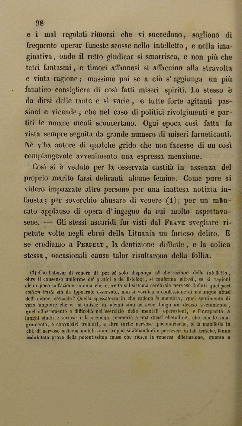 e i mal regolati rimorsi che vi succedono, sogliono di frequente operar funeste scosse nello intelletto, e nella ima- ginativa , onde il retto giudicar si smarrisca, e non più che tetri fantasmi, e timori affannosi si affaccino alla stravolta e vinta ragione ; massime poi se a ciò s’ aggiunga un più fanatico consigliere di così fatti miseri spiriti. Lo stesso è da dirsi delle tante e sì varie , e tutte forte agitanti pas- sioni e vicende, che nel caso di politici rivolgimenti e par- titi le umane menti sconcertano. Ogni epoca così fatta fu vista sempre seguita da grande numero di miseri farneticanti. Nè v ha autore di qualche grido che non facesse di un così compiangevole avvenimento una espressa menzione. Così si è veduto per la osservata castità in assenza del proprio marito farsi deliranti alcune Temine. Come pure si videro impazzate altre persone per una inattesa notizia in- fausta ; per soverchio abusare di venere (1); per un man- cato applauso di opera d’ingegno da cui molto aspettava- sene, — Gli stessi ascaridi fur visti dal Frank svegliare ri- petute volte negli ebrei della Lituania un furioso deliro. E se crediamo a Perfect , la dentizione difficile , e la colica stessa, occasionali cause talor risultarono della follia. (1) Che l’abusar di venere di per sé solo disponga all’aberrazione dello intelletto, oltre il consenso uniforme de’ piatici e de’ fisiologi , si conferma altresì, se si ragioni alcun poco sull’azione somma che esercita sul sistema cerebrale nervoso. Infatti quel post coitum triste sin da Ippocrate osservato, non si verifica a confessione di chi unque abusi dell’unione sessuale? Quella spossatezza in che cadono le membra, quel sentimento di vero languore che vi si unisce in alcuni sino ad aver luogo un deciso svenimento , quell’olfuscamento e difficoltà nell’esercizio delle mentali operazioni, e l'incapacità a lunghi studii e seriosi; e la scemata memoria e una quasi ebetudine, che con lo sma- gramento, e convulsivi tremori, e altre turbe nervose ipocondriache, si fa manifesta in chi, di nervoso sistema mobilissimo, lioppo si abbandoni e perseveri in tali tresche, fanno indubitata prova della potentissima causa che riesce la venerea dilettazione, quanto a