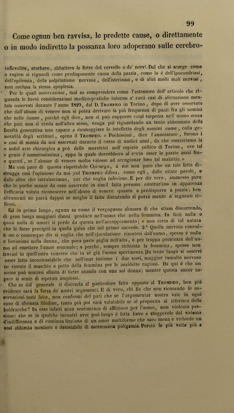 Come ognun ben ravvisa, le predette cause, o direttamente o in modo indiretto la possanza loro adoperano sulle cerebro- infievolire, sturbare, abbatterò le forze del cervello e de' nervi.Dal che si scorge corno a ragion si riguardi come predisponente causa della pazzia, come Io è dell ipocondriasi, dell'epilessia, della palpitazione nervosa, deU’isterisino , e di altri molti mali nervosi , non esclusa la stessa apoplesia. * Per le quali osservazioni, mal so comprendere come l’estensore dell articolo che ri- guarda le brevi considerazioni medico-pratiche intorno a’ Varii cosi di alienazione men- tale osservati durante l’anno 1829, dal D. Trompeo in Torino , dopo di aver osservato che dall’abuso di venere non si potea derivare la piu frequenza di pazzi Ira gli uomini che nelle donne , poiché egli dice, non si può supporre colai turpezza nell uomo senza che pari non si creda nell’altro sesso, venga poi riguardando un tanto aoboininio della facoltà generativa non capace a danneggiare lo intelletto degli uomini come , colla ge- neralità degli scrittori, opina il Trompeo. « Pochissimi , dice l’annotatore , furono 1 « casi di mania da noi osservati durante il corso di undici anni, da che esercitiamo la « nobil arte chirurgica a prò delle meretrici nell’ ospizio celtico di Toiino , ove tal « gente é numerosissima , appo la quale dovrebbero al certo esser le pazzie assai fre- « quenti , se l’abusar di venere molto valesse ad accagionar loro tal malattia.)) Ma con pace di questo rispettabile Chirurgo, a noi non |pare che un tale fatto di- strugga così l’opinione da noi .col Trompeo difesa, come egli , dalle citate paiole, e dalle altre che intralasciamo, par che voglia inferirne.E per dir vero, ammesso puie che le poche mauie da esso osservate in simil fatta persone contrarino in apparenza l’efficacia voluta riconoscere nell’abuso di venere quanto a predisporre a pazzia, ben al tramenti ne parrà dappoi se meglio il fatto discutendo si porrà mente a seguenti ri- flessi. Ed in primo luogo, ognun sa come il vergognoso abusare di che stiam discorrendo, di gran lunga maggiori danni produce nell’uomo che nella femmina. In fatti nulla o quasi nulla di umori si perde da questa nell’accoppiamento; e non certo di tal natura che le forze precipiti in quella guisa che nel primo succede. 2.° Quella nervosa convul- si >ne o comunque dir si voglia che neH’ejaculazione risenlesi dall uomo, spesso é nulla e lievissima nella donna, che poca parte piglia nell’atto, o per troppa prontezza dell uo- mo ad emettere l’umor seminale; o perchè, sempre richiesta la femmina, spesso non trovasi in quell’estro venereo che in sé già l’uomo sperimenta. Jln terzo luogo si osservi esser fatto incontrastabile che nell’usar insieme i due sessi, maggior tumulto nervoso ne risente il maschio a petto della femmina per le anzidclte ragioni. Da qui é che un uomo può sentirsi sfinito di forze usando con una sol donna; mentre questa ancor ca- pace si sente di ripetuti amplessi. Che se dal generale si discenda al particolare fatto opposto al Trompeo, ben più evidente sarà la forza de’ nostri argomenti. E di vero, chi fia che non ricusando le os- servazioni testé fatte, non confermi del pari che se l’argomentar nostro vale in ogni caso di sfrenala libidine, tanto più poi sarà valutabile se al proposito si riferisca delle baldracche? In esse infatti niun sentiménto di affezione per l’uomo, non violenta pas- sione: che se in qualche incontri aver può luogo é fatta lievo e sluggevole da sistema d'indifferenza e di continua finzione di un amor moltiforme che seco mena e richiede un così abbietto mestiere e detestabile di mercenaria poligamia. Perciò le più volte più a li
