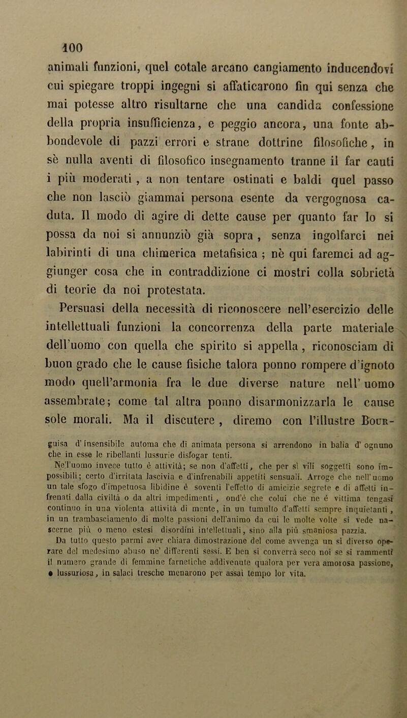 animali funzioni, quel cotale arcano cangiamento inducendovi cui spiegare troppi ingegni si affaticarono fin qui senza che mai potesse altro risultarne che una candida confessione della propria insufficienza, e peggio ancora, una fonte ab- bondevole di pazzi errori e strane dottrine filosofiche, in se nulla aventi di filosofico insegnamento tranne il far cauti i più moderati , a non tentare ostinati e baldi quel passo che non lasciò giammai persona esente da vergognosa ca- duta. Il modo di agire di dette cause per quanto far Io si possa da noi si annunziò già sopra , senza ingolfarci nei labirinti di una chimerica metafisica ; nè qui faremci ad ag- giunger cosa che in contraddizione ci mostri colla sobrietà di teorie da noi protestata. Persuasi della necessità di riconoscere nell’esercizio delle intellettuali funzioni la concorrenza della parte materiale dell’uomo con quella che spirito si appella , riconosciam di buon grado che le cause fisiche talora ponno rompere d’ignoto modo quell’armonia fra le due diverse nature nell’ uomo assembrate; come tal altra ponno disarmonizzarla le cause sole morali. Ma il discutere , diremo con l’illustre Bour- guisa d'insensibile automa che di animala persona si arrendono in balia d’ ognuno che in esse le ribellanti lussurie disfogar tenti. NeTuomo invece tutto é attività; se non d’alTelti, che per sì vili soggetti sono im- possibili; certo d’irritata lascivia e d'infrenabili appetiti sensuali. Arroge che nell’uomo un tale sfogo d’impetuosa libidine ò soventi l'effetto di amicizie segrete e di affetti in- frenati dalla civiltà o da altri impedimenti , ond’ù che colui che ne è vittima tengasi continuo in una violenta attività di mente, in un tumulto d’affetti sempre inquietanti , in un trambasciamento di molte passioni dell’animo da cui le molte volte si vede na- scerne pili o meno estesi disordini intellettuali, sino alla più smaniosa pazzia. Da tutto questo panni avpr chiara dimostrazione del come avvenga un si diverso ope- rare del medesimo abuso ne’ differenti sessi. E ben si converrà seco noi se si rammenti il numero grande di femmine farnetiche addivenute qualora per vera amorosa passione, • lussuriosa, in salaci tresche menarono per assai tempo lor vita.
