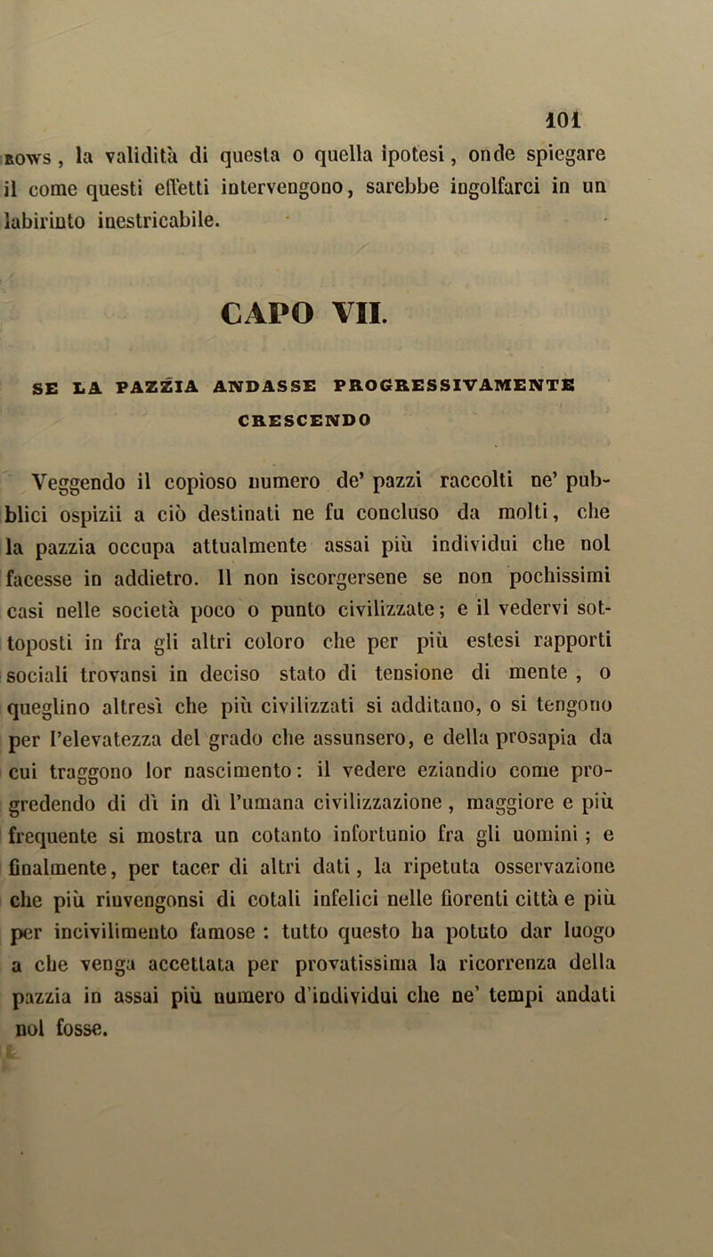 rows , la validità di questa o quella ipotesi, onde spiegare il come questi effetti intervengono, sarebbe ingolfarci in un labirinto inestricabile. CAPO VII. SE LA PAZZIA ANDASSE PROGRESSIVAMENTE CRESCENDO Veggendo il copioso numero de’ pazzi raccolti ne’ pub- blici ospizii a ciò destinati ne fu concluso da molti, che la pazzia occupa attualmente assai più individui che noi facesse in addietro. 11 non iscorgersene se non pochissimi casi nelle società poco o punto civilizzate ; e il vedervi sot- toposti in fra gli altri coloro che per più estesi rapporti sociali trovansi in deciso stato di tensione di mente , o queglino altresì che più civilizzati si additano, o si tengono per l’elevatezza del grado che assunsero, e della prosapia da cui traggono lor nascimento : il vedere eziandio come pro- gredendo di dì in dì l’umana civilizzazione, maggiore e più frequente si mostra un cotanto infortunio fra gli uomini ; e Analmente, per tacer di altri dati, la ripetuta osservazione che più riuvengonsi di cotali infelici nelle borenti città e più per incivilimento famose : tutto questo ha potuto dar luogo a che venga accettata per provatissima la ricorrenza della pazzia in assai più numero d’individui che ne’ tempi andati noi fosse.