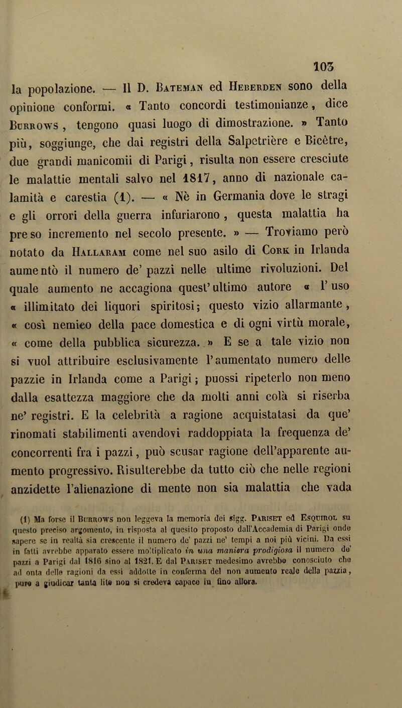 la popolazione. — Il D. Bateman ed Heberden sono della opinione conformi. « Tanto concordi testimonianze, dice Burrows , tengono quasi luogo di dimostrazione. » Tanto più, soggiunge, che dai registri della Salpetrière e Bicètre, due grandi manicomii di Parigi, risulta non essere cresciute le malattie mentali salvo nel 1817, anno di nazionale ca- lamità e carestia (1). — « Nè in Germania dove le stragi e gli orrori della guerra infuriarono , questa malattia ha preso incremento nel secolo presente. » — Troviamo però notato da Hallaram come nel suo asilo di Cork in Irlanda aumentò il numero de’ pazzi nelle ultime rivoluzioni. Del quale aumento ne accagiona quest’ ultimo autore « Y uso « illimitato dei liquori spiritosi; questo vizio allarmante, « cosi nemico della pace domestica e di ogni virtù morale, « come della pubblica sicurezza. » E se a tale vizio non si vuol attribuire esclusivamente l’aumentato numero delle pazzie in Irlanda come a Parigi ; puossi ripeterlo non meno dalla esattezza maggiore che da molti anni colà si riserba ne’ registri. E la celebrità a ragione acquistatasi da que’ rinomati stabilimenti avendovi raddoppiata la frequenza de’ concorrenti fra i pazzi, può scusar ragione dell’apparente au- mento progressivo. Risulterebbe da tutto ciò che nelle regioni anzidetto l’alienazione di mente non sia malattia che vada (1) Ma Torse il Burrows non leggeva la memoria dei sigg. Pariset ed Esquirou su questo preciso argomento, in risposta al quesito proposto doli’Accademia di Parigi onde sapere se in realtà sia crescente il numero de’ pazzi ne’ tempi a noi più vicini. Da essi in Tatti avrebbe apparato essere moltiplicato in una maniera prodigiosa il numero do pazzi a Parigi dal 1816 sino al 1821. E dal Pariset medesimo avrebbo conosciuto che ad onta delle ragioni da essi addotte in conferma del non aumento reale della pazzia, puro a giudicar tanta lite non si credeva capace in fino allora.