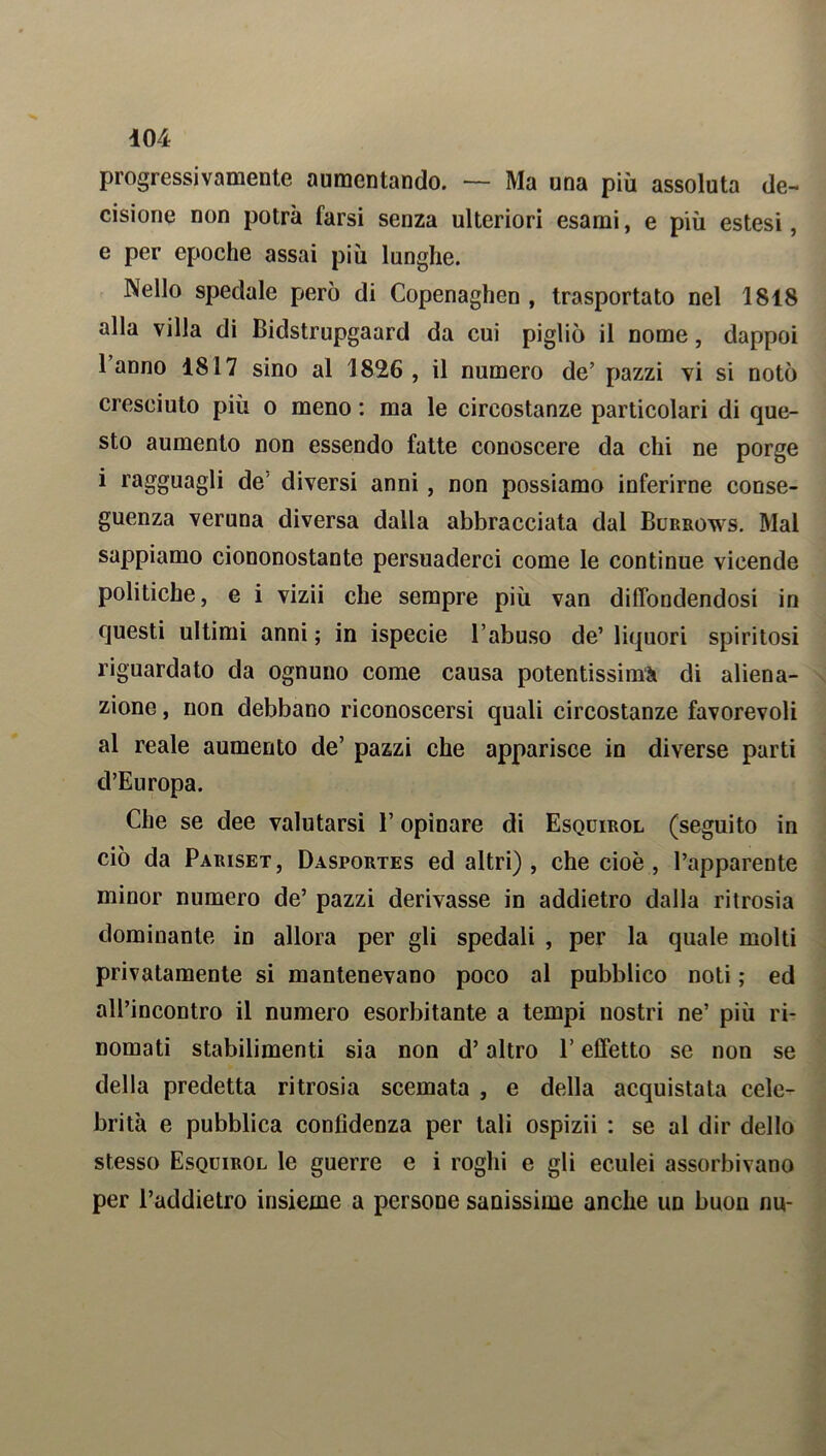 progressivamente aumentando. — Ma una più assoluta de- cisione non potrà farsi senza ulteriori esami, e più estesi, e per epoche assai più lunghe. Nello spedale però di Copenaghen , trasportato nel 1818 alla villa di Bidstrupgaard da cui pigliò il nome, dappoi 1 anno 1817 sino al 1826 , il numero de’ pazzi vi si notò cresciuto più o meno : ma le circostanze particolari di que- sto aumento non essendo fatte conoscere da chi ne porge i ragguagli de diversi anni, non possiamo inferirne conse- guenza veruna diversa dalla abbracciata dal Burrows. Mai sappiamo ciononostante persuaderci come le continue vicende politiche, e i vizii che sempre più van diffondendosi in questi ultimi anni; in ispecie l’abuso de’liquori spiritosi riguardato da ognuno come causa potentissima di aliena- zione , non debbano riconoscersi quali circostanze favorevoli al reale aumento de’ pazzi che apparisce in diverse parti d’Europa. Che se dee valutarsi l’opinare di Esquirol (seguito in ciò da Pariset, Dasportes ed altri), che cioè , l’apparente minor numero de’ pazzi derivasse in addietro dalla ritrosia dominante in allora per gli spedali , per la quale molti privatamente si mantenevano poco al pubblico noti ; ed all’incontro il numero esorbitante a tempi nostri ne’ più ri- nomati stabilimenti sia non d’altro V effetto se non se della predetta ritrosia scemata , e della acquistata cele- brità e pubblica confidenza per tali ospizii : se al dir dello stesso Esquirol le guerre e i roghi e gli eculei assorbivano per l’addietro insieme a persone sanissime anche un buon nu-