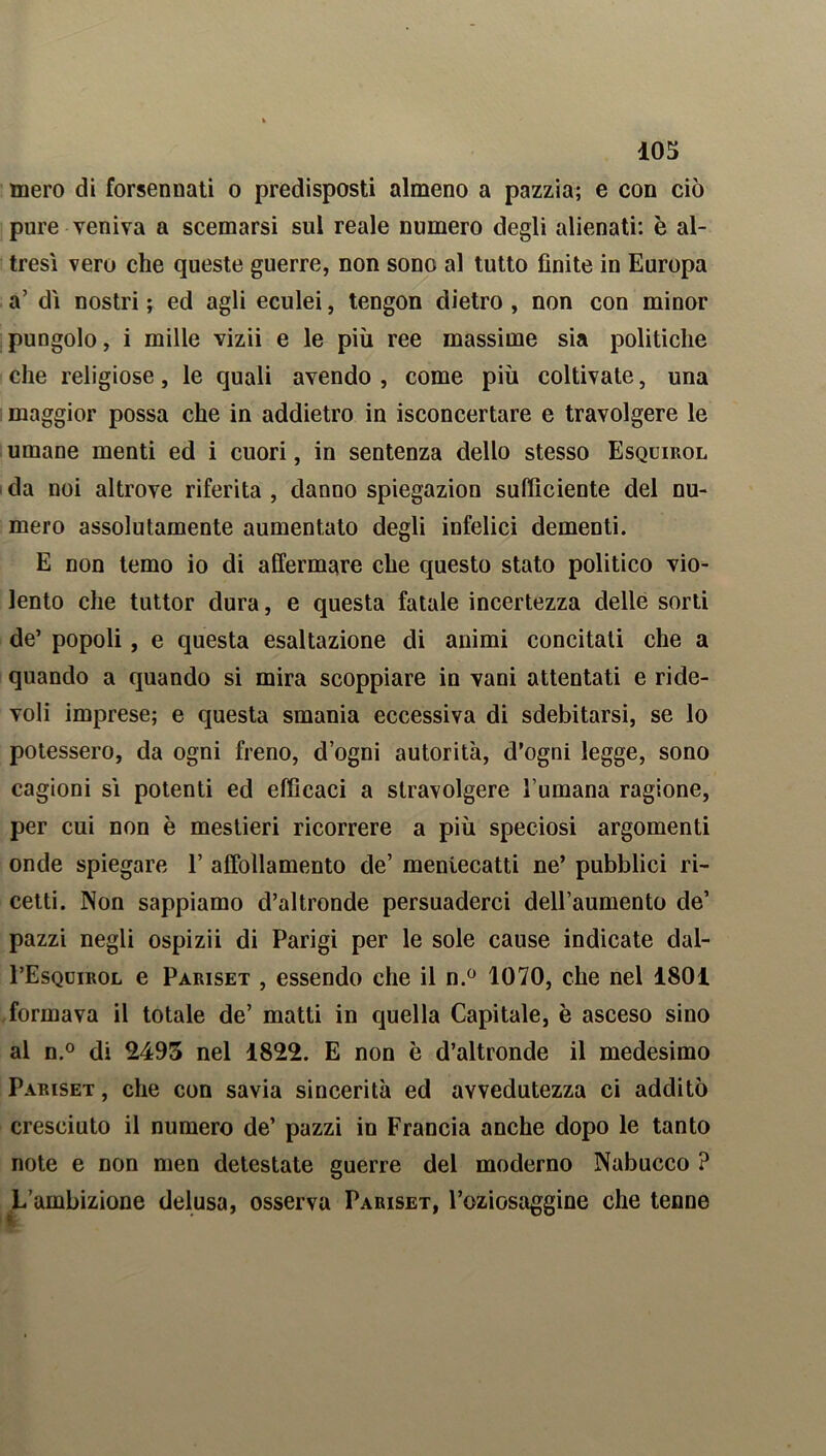 mero di forsennati o predisposti almeno a pazzia; e con ciò pure veniva a scemarsi sul reale numero degli alienati: è al- tresì vero che queste guerre, non sono al tutto finite in Europa a’ di nostri ; ed agli eculei, tengon dietro , non con minor pungolo, i mille vizii e le più ree massime sia politiche che religiose, le quali avendo, come più coltivate, una maggior possa che in addietro in isconcertare e travolgere le umane menti ed i cuori, in sentenza dello stesso Esquirol da noi altrove riferita , danno spiegazion sufficiente del nu- mero assolutamente aumentato degli infelici dementi. E non temo io di affermare che questo stato politico vio- lento che tuttor dura, e questa fatale incertezza delle sorti de’ popoli, e questa esaltazione di animi concitati che a quando a quando si mira scoppiare in vani attentati e ride- voli imprese; e questa smania eccessiva di sdebitarsi, se lo potessero, da ogni freno, d’ogni autorità, d’ogni legge, sono cagioni si potenti ed efficaci a stravolgere l’umana ragione, per cui non è mestieri ricorrere a più speciosi argomenti onde spiegare 1’ affollamento de’ mentecatti ne’ pubblici ri- cetti. Non sappiamo d’altronde persuaderci dell’aumento de’ pazzi negli ospizii di Parigi per le sole cause indicate dal- I’Esqdirol e Pariset , essendo che il n.° 1070, che nel 1801 formava il totale de’ matti in quella Capitale, è asceso sino al n.° di 2493 nel 1822. E non è d’altronde il medesimo Pariset , che con savia sincerità ed avvedutezza ci additò cresciuto il numero de’ pazzi in Francia anche dopo le tanto note e non men detestate guerre del moderno Nabucco ? L’ambizione delusa, osserva Pariset, l’oziosaggine che tenne