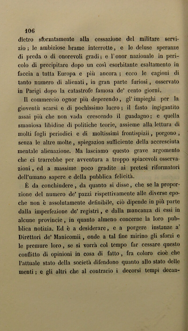dietro sflorzatamente alla cessazione del militare servi- zio ; le ambiziose brame interrotte, e le deluse speranze di preda o di onorevoli gradi; e l’onor nazionale in peri- colo di precipitare dopo un cosi esorbitante esaltamento in faccia a tutta Europa e più ancora ; ecco le cagioni di tanto numero di alienati, in gran parte furiosi, osservato in Parigi dopo la catastrofe famosa de’ cento giorni. Il commercio ognor più deperendo, gl’ impieghi per la gioventù scarsi e di pochissimo lucro ; il fasto ingigantito assai più che non vada crescendo il guadagno; e quella smaniosa libidine di politiche teorie, assieme alla lettura di molti fogli periodici e di moltissimi frontispizii, porgono , senza le altre molte, spiegazion sufficiente della accresciuta mentale alienazione. Ma lasciamo questo grave argomento che ci trarrebbe per avventura a troppo spiacevoli osserva- zioni , ed a massime poco gradite ai pretesi riformatori dell’umano sapere e della pubblica felicità. È da conchiudere, da quanto si disse, che se la propor- zione del numero de’ pazzi rispettivamente alle diverse epo- che non è assolutamente definibile, ciò dipende in più parte dalla imperfezione de’ registri, e dalla mancanza di essi in alcune provincie, in quanto almeno concerne la loro pub- blica notizia. Ed è a desiderare, e a porgere instanze a’ Direttori de’ Manicomii, onde a tal fine mirino gli sforzi e le premure loro, se si vorrà col tempo far cessare questo conflitto di opinioni in cosa di fatto , fra coloro cioè che l’attuale stato della società difendono quanto allo stato delle menti ; e gli altri che al contrario i decorsi tempi decan-